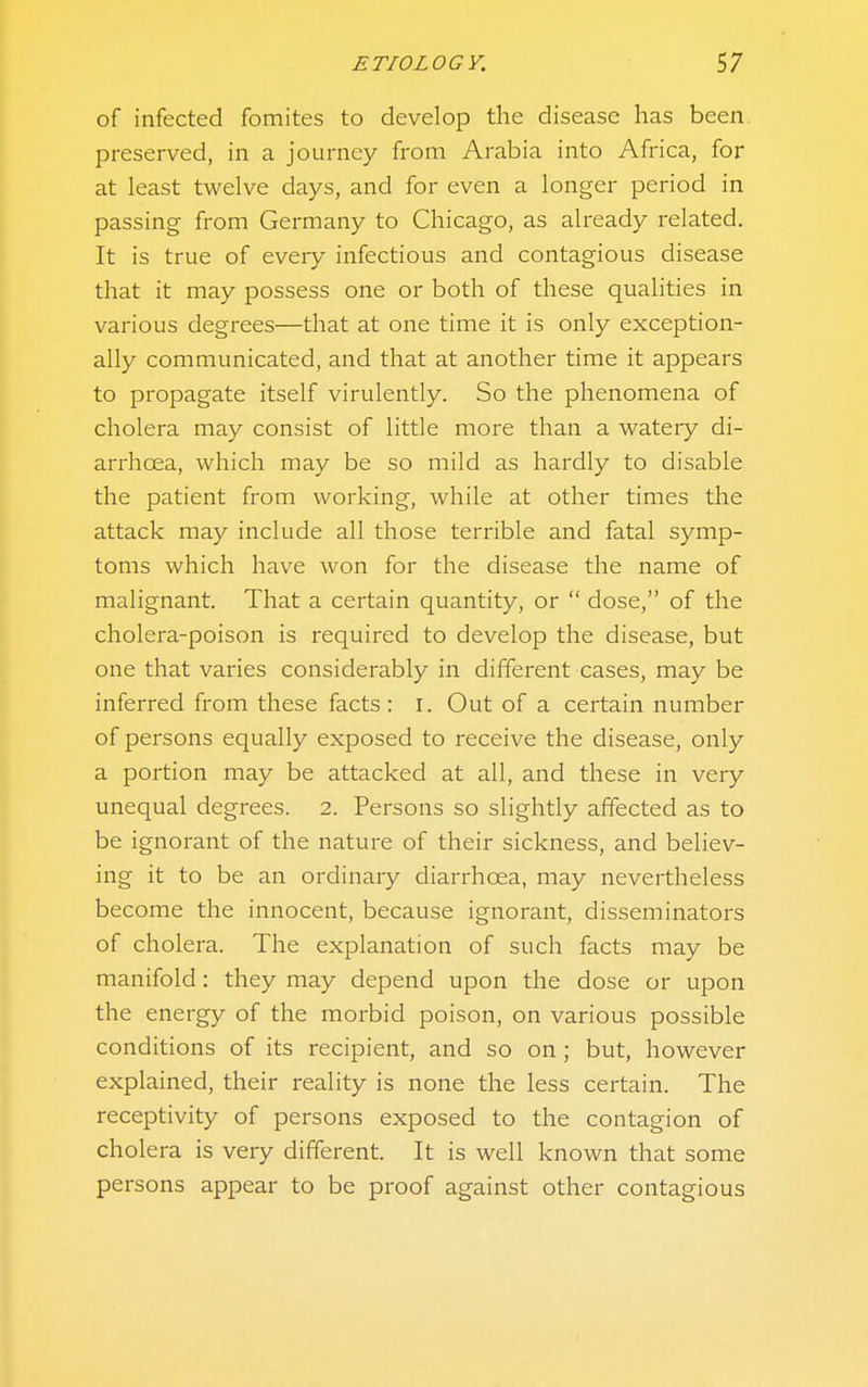 of infected fomites to develop the disease has been preserved, in a journey from Arabia into Africa, for at least twelve days, and for even a longer period in passing from Germany to Chicago, as already related. It is true of every infectious and contagious disease that it may possess one or both of these qualities in various degrees—that at one time it is only exception- ally communicated, and that at another time it appears to propagate itself virulently. So the phenomena of cholera may consist of little more than a watery di- arrhoea, which may be so mild as hardly to disable the patient from working, while at other times the attack may include all those terrible and fatal symp- toms which have won for the disease the name of malignant. That a certain quantity, or  dose, of the cholera-poison is required to develop the disease, but one that varies considerably in different cases, may be inferred from these facts : I. Out of a certain number of persons equally exposed to receive the disease, only a portion may be attacked at all, and these in very unequal degrees. 2. Persons so slightly affected as to be ignorant of the nature of their sickness, and believ- ing it to be an ordinary diarrhoea, may nevertheless become the innocent, because ignorant, disseminators of cholera. The explanation of such facts may be manifold: they may depend upon the dose or upon the energy of the morbid poison, on various possible conditions of its recipient, and so on; but, however explained, their reality is none the less certain. The receptivity of persons exposed to the contagion of cholera is very different. It is well known that some persons appear to be proof against other contagious