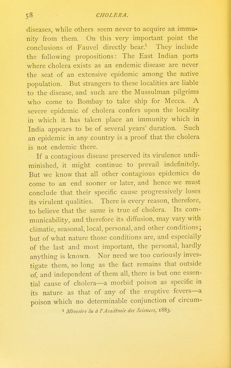 diseases, while others seem never to acquire an immu- nity from them. On this very important point the conclusions of Fauvel directly bear/ They include the following propositions: The East Indian ports where cholera exists as an endemic disease are never the seat of an extensive epidemic among the native population. But strangers to these localities are liable to the disease, and such are the Mussulman pilgrims who come to Bombay to take ship for Mecca. A severe epidemic of cholera confers upon the locality in which it has taken place an immunity which in India appears to be of several years' duration. Such an epidemic in any country is a proof that the cholera is not endemic there. If a contagious disease preserved its virulence undi- minished, it might continue to prevail indefinitely. But we know that all other contagious epidemics do come to an end sooner or later, and hence we must conclude that their specific cause progressively loses its virulent qualities. There is every reason, therefore, to believe that the same is true of cholera. Its com- municability, and therefore its diffusion, may vary with climatic, seasonal, local, personal, and other conditions; but of what nature those conditions are, and especially of the last and most important, the personal, hardly anything is known. Nor need we too curiously inves- tigate them, so long as the fact remains that outside of, and independent of them all, there is but one essen- tial cause of cholera—a morbid poison as specific in its nature as that of any of the eruptive fevers—a poison which no determinable conjunction of circum- 1 Memoire lu d VAcadttnie des Sciences, 1883.