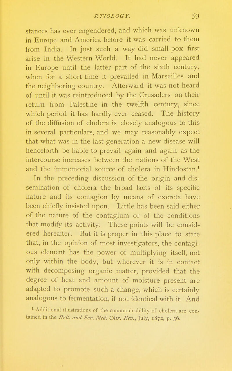 Stances has ever engendered, and which was unknown in Europe and America before it was carried to them from India. In just such a way did small-pox first arise in the Western World. It had never appeared in Europe until the latter part of the sixth century, when for a short time it prevailed in Marseilles and the neighboring country. Afterward it was not heard of until it was reintroduced by the Crusaders on their return from Palestine in the twelfth century, since which period it has hardly ever ceased. The history of the diffusion of cholera is closely analogous to this in several particulars, and we may reasonably expect that what was in the last generation a new disease will henceforth be liable to prevail again and again as the intercourse increases between the nations of the West and the immemorial source of cholera in Hindostan.^ In the preceding discussion of the origin and dis- semination of cholera the broad facts of its specific nature and its contagion by means of excreta have been chiefly insisted upon. Little has been said either of the nature of the contagium or of the conditions that modify its activity. These points will be consid- ered hereafter. But it is proper in this place to state that, in the opinion of most investigators, the contagi- ous element has the power of multiplying itself, not only within the body, but wherever it is in contact with decomposing organic matter, provided that the degree of heat and amount of moisture present are adapted to promote such a change, which is certainly analogous to fermentation, if not identical with it. And ^ Additional illustrations of the communicability of cholera are con- tained in the Brit, and For. Med. C/iir. Rev., July, 1872, p. 56.