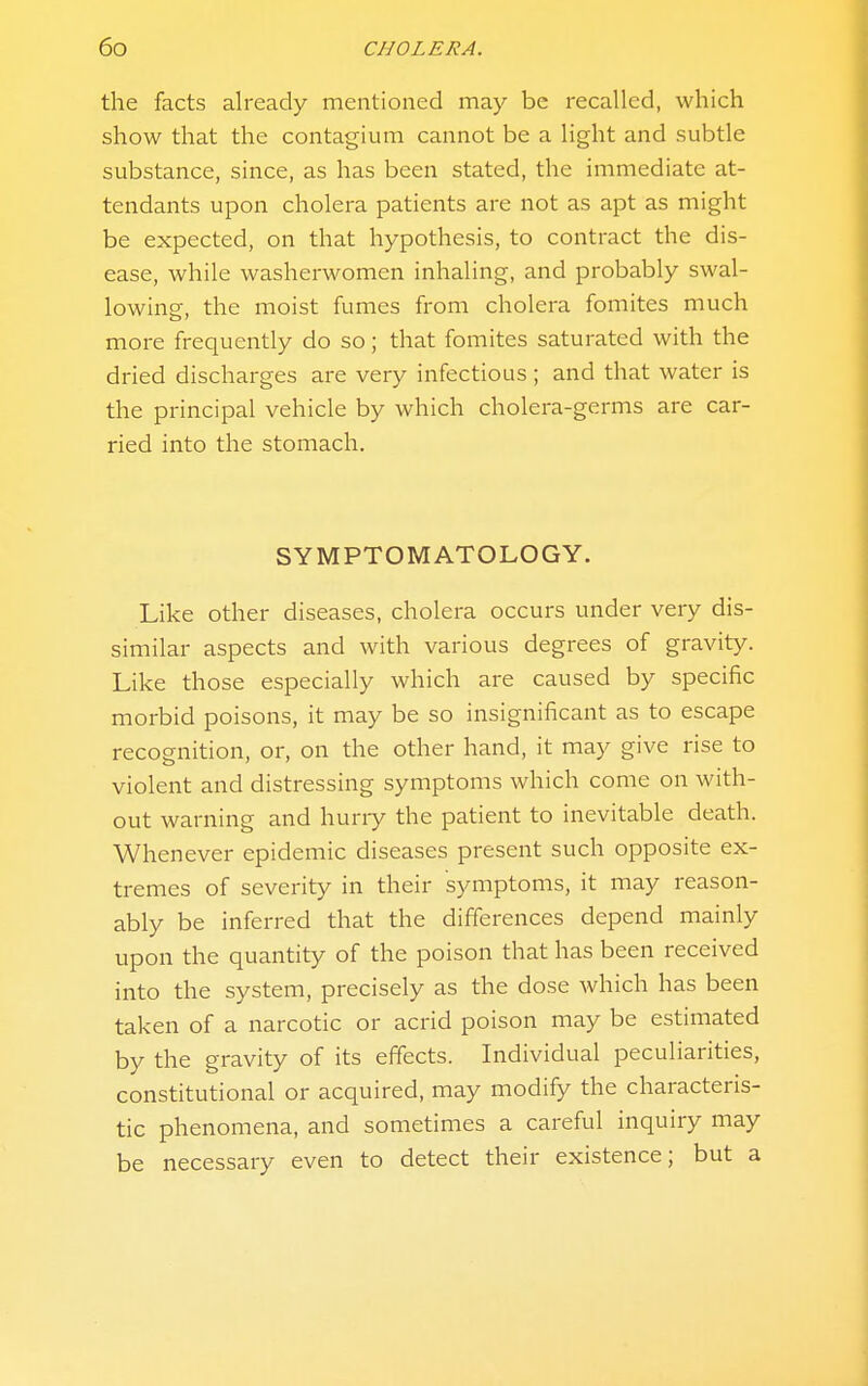 the facts already mentioned may be recalled, which show that the contagium cannot be a light and subtle substance, since, as has been stated, the immediate at- tendants upon cholera patients are not as apt as might be expected, on that hypothesis, to contract the dis- ease, while washerwomen inhaling, and probably swal- lowing, the moist fumes from cholera fomites much more frequently do so; that fomites saturated with the dried discharges are very infectious; and that water is the principal vehicle by which cholera-germs are car- ried into the stomach. SYMPTOMATOLOGY. Like other diseases, cholera occurs under very dis- similar aspects and with various degrees of gravity. Like those especially which are caused by specific morbid poisons, it may be so insignificant as to escape recognition, or, on the other hand, it may give rise to violent and distressing symptoms which come on with- out warning and huriy the patient to inevitable death. Whenever epidemic diseases present such opposite ex- tremes of severity in their symptoms, it may reason- ably be inferred that the differences depend mainly upon the quantity of the poison that has been received into the system, precisely as the dose which has been taken of a narcotic or acrid poison may be estimated by the gravity of its effects. Individual peculiarities, constitutional or acquired, may modify the characteris- tic phenomena, and sometimes a careful inquiry may be necessary even to detect their existence; but a