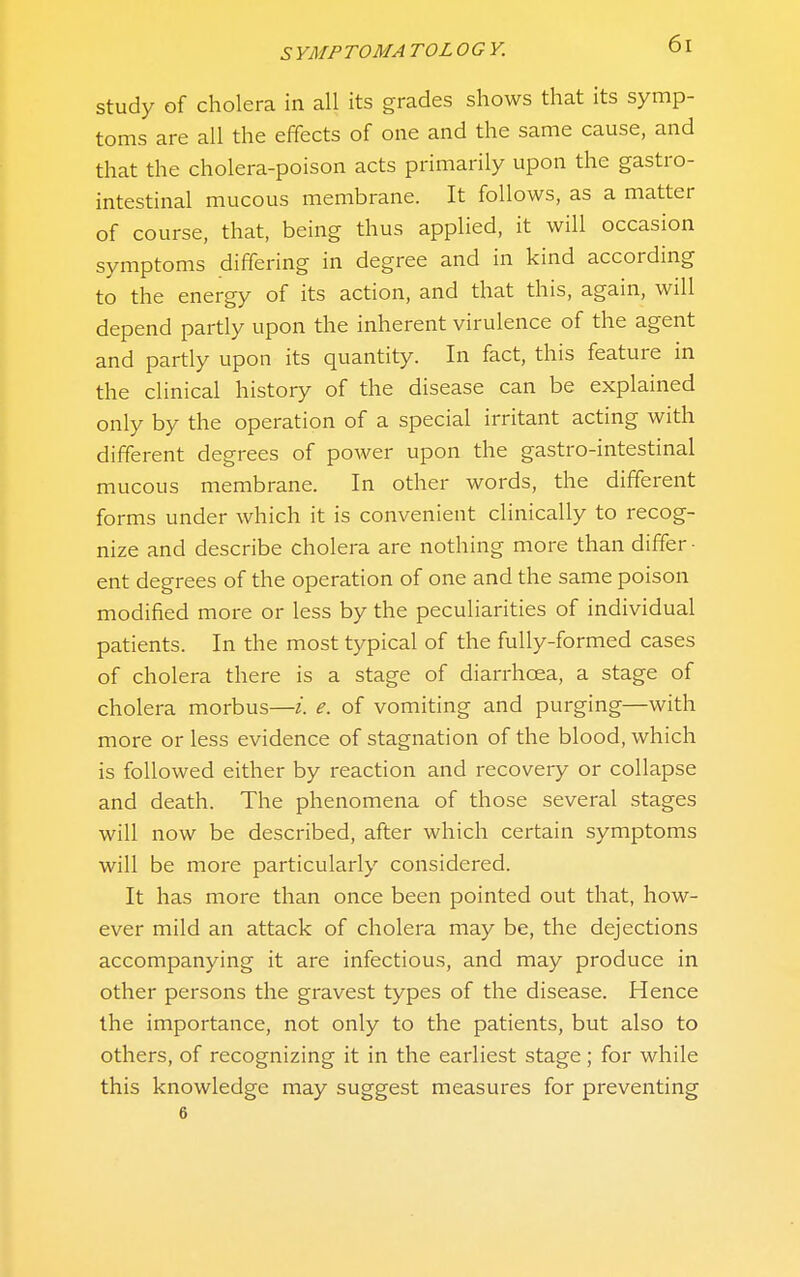 Study of cholera in all its grades shows that its symp- toms are all the effects of one and the same cause, and that the cholera-poison acts primarily upon the gastro- intestinal mucous membrane. It follows, as a matter of course, that, being thus applied, it will occasion symptoms differing in degree and in kind according to the energy of its action, and that this, again, will depend partly upon the inherent virulence of the agent and partly upon its quantity. In fact, this feature in the clinical history of the disease can be explained only by the operation of a special irritant acting with different degrees of power upon the gastro-intestinal mucous membrane. In other words, the different forms under which it is convenient clinically to recog- nize and describe cholera are nothing more than differ- ent degrees of the operation of one and the same poison modified more or less by the peculiarities of individual patients. In the most typical of the fully-formed cases of cholera there is a stage of diarrhoea, a stage of cholera morbus—i. e. of vomiting and purging—with more or less evidence of stagnation of the blood, which is followed either by reaction and recovery or collapse and death. The phenomena of those several stages will now be described, after which certain symptoms will be more particularly considered. It has more than once been pointed out that, how- ever mild an attack of cholera may be, the dejections accompanying it are infectious, and may produce in other persons the gravest types of the disease. Hence the importance, not only to the patients, but also to others, of recognizing it in the earliest stage; for while this knowledge may suggest measures for preventing 6