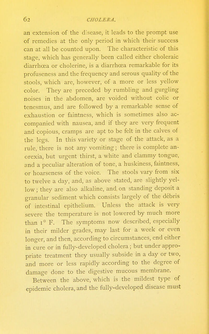 an extension of the disease, it leads to the prompt use of remedies at the only period in which their success can at all be counted upon. The characteristic of this stage, which has generally been called either choleraic diarrhoea or cholerine, is a diarrhoea remarkable for its profuseness and the frequency and serous quality of the stools, which are, however, of a more or less yellow color. They are preceded by rumbling and gurgling noises in the abdomen, are voided without colic or tenesmus, and are followed by a remarkable sense of exhaustion or faintness, which is sometimes also ac- companied with nausea, and if they are very frequent and copious, cramps are apt to be felt in the calves of the legs. In this variety or stage of the attack, as a rule, there is not any vomiting; there is complete an- orexia, but urgent thirst, a white and clammy tongue, and a peculiar alteration of tone, a huskiness, faintness, or hoarseness of the voice. The stools vary from six to twelve a day, and, as above stated, are slightly yel- low ; they are also alkaline, and. on standing deposit a granular sediment which consists largely of the debris of intestinal epithelium. Unless the attack is very severe the temperature is not lowered by much more than 1° F. The symptoms now described, especially in their milder grades, may last for a week or even longer, and then, according to circumstances, end either in cure or in fully-developed cholera ; but under appro- priate treatment they usually subside in a day or two, and more or less rapidly according to the degree of damage done to the digestive mucous membrane. Between the above, which is the mildest type of epidemic cholera, and the fully-developed disease must