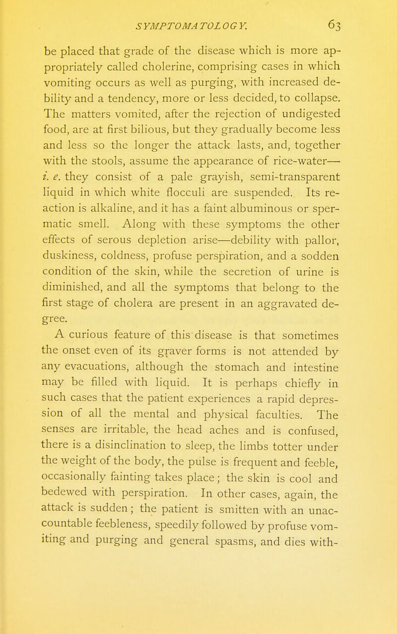 be placed that grade of the disease which is more ap- propriately called cholerine, comprising cases in which vomiting occurs as well as purging, with increased de- bility and a tendency, more or less decided, to collapse. The matters vomited, after the rejection of undigested food, are at first bilious, but they gradually become less and less so the longer the attack lasts, and, together with the stools, assume the appearance of rice-water— i. e. they consist of a pale grayish, semi-transparent liquid in which white flocculi are suspended. Its re- action is alkaline, and it has a faint albuminous or sper- matic smell. Along with these symptoms the other effects of serous depletion arise—debility with pallor, duskiness, coldness, profuse perspiration, and a sodden condition of the skin, while the secretion of urine is diminished, and all the symptoms that belong to the first stage of cholera are present in an aggravated de- gree. A curious feature of this'disease is that sometimes the onset even of its graver forms is not attended by any evacuations, although the stomach and intestine may be filled with liquid. It is perhaps chiefly in such cases that the patient experiences a rapid depres- sion of all the mental and physical faculties. The senses are irritable, the head aches and is confused, there is a disinclination to sleep, the limbs totter under the weight of the body, the pulse is frequent and feeble, occasionally fainting takes place; the skin is cool and bedewed with perspiration. In other cases, again, the attack is sudden; the patient is smitten with an unac- countable feebleness, speedily followed by profuse vom- iting and purging and general spasms, and dies with-