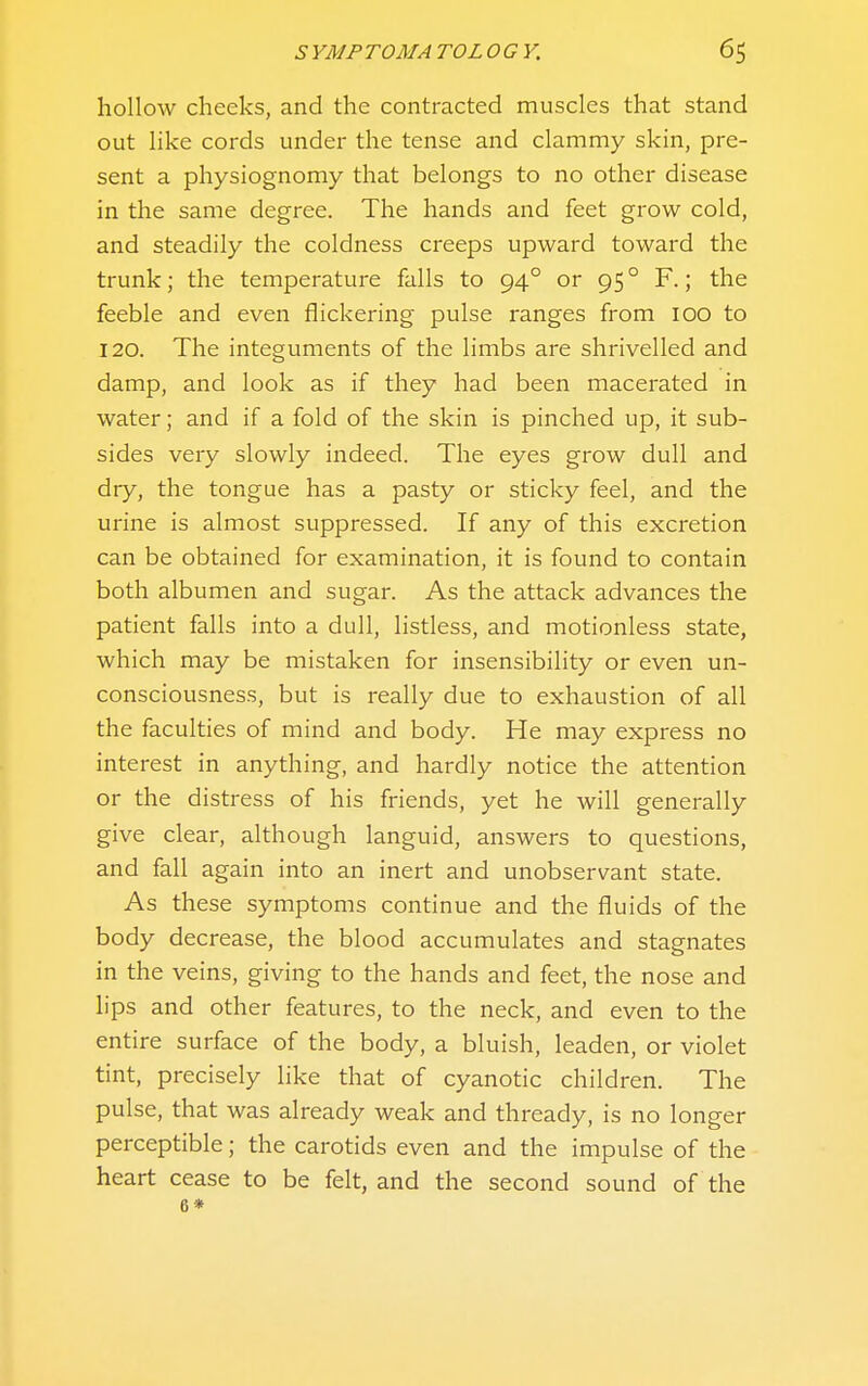 hollow cheeks, and the contracted muscles that stand out like cords under the tense and clammy skin, pre- sent a physiognomy that belongs to no other disease in the same degree. The hands and feet grow cold, and steadily the coldness creeps upward toward the trunk; the temperature falls to 94° or 95 ° F.; the feeble and even flickering pulse ranges from 100 to 120. The integuments of the limbs are shrivelled and damp, and look as if they had been macerated in water; and if a fold of the skin is pinched up, it sub- sides very slowly indeed. The eyes grow dull and dry, the tongue has a pasty or sticky feel, and the urine is almost suppressed. If any of this excretion can be obtained for examination, it is found to contain both albumen and sugar. As the attack advances the patient falls into a dull, listless, and motionless state, which may be mistaken for insensibility or even un- consciousness, but is really due to exhaustion of all the faculties of mind and body. He may express no interest in anything, and hardly notice the attention or the distress of his friends, yet he will generally give clear, although languid, answers to questions, and fall again into an inert and unobservant state. As these symptoms continue and the fluids of the body decrease, the blood accumulates and stagnates in the veins, giving to the hands and feet, the nose and lips and other features, to the neck, and even to the entire surface of the body, a bluish, leaden, or violet tint, precisely like that of cyanotic children. The pulse, that was already weak and thready, is no longer perceptible; the carotids even and the impulse of the heart cease to be felt, and the second sound of the 6*