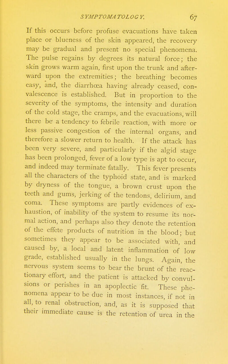 If this occurs before profuse evacuations have taken place or blueness of the skin appeared, the recovery- may be gradual and present no special phenomena. The pulse regains by degrees its natural force; the skin grows warm again, first upon the trunk and after- ward upon the extremities; the breathing becomes easy, and, the diarrhcea having already ceased, con- valescence is established. But in proportion to the severity of the symptoms, the intensity and duration of the cold stage, the cramps, and the evacuations, will there be a tendency to febrile reaction, with more or less passive congestion of the internal organs, and therefore a slower return to health. If the attack has been very severe, and particularly if the algid stage has been prolonged, fever of a low type is apt to occur, and indeed may terminate fatally. This fever presents all the characters of the typhoid state, and is marked by dryness of the tongue, a brown crust upon the teeth and gums, jerking of the tendons, delirium, and coma. These symptoms are partly evidences of ex- haustion, of inability of the system to resume its nor- mal action, and perhaps also they denote the retention of the effete products of nutrition in the blood; but sometimes they appear to be associated with,' and caused by, a local and latent inflammation of low grade, established usually in the lungs. Again, the nervous system seems to bear the brunt of the reac- tionary effort, and the patient is attacked by convul- sions or perishes in an apoplectic fit. These phe- nomena appear to be due in most instances, if not in all, to renal obstruction, and, as it is supposed that their immediate cause is the retention of urea in the