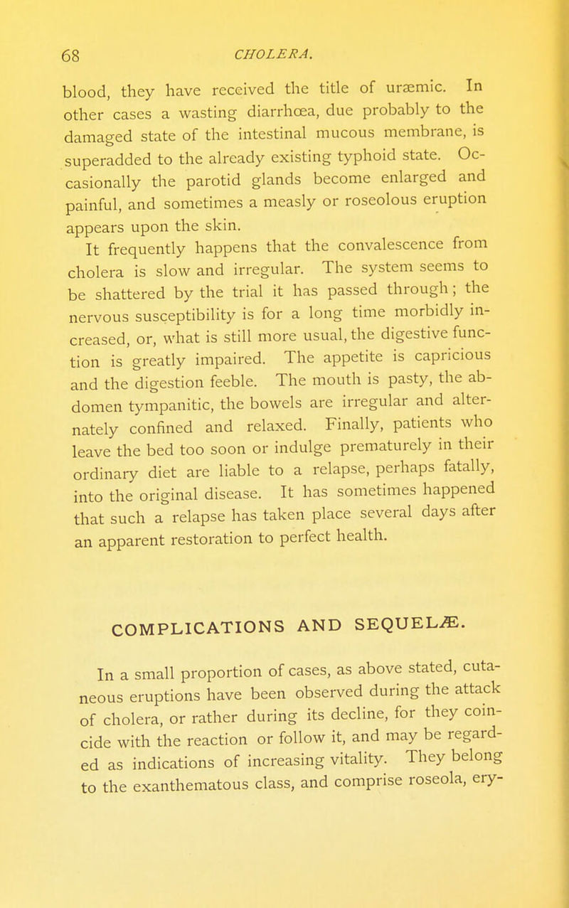 blood, they have received the title of uraemic. In other cases a wasting diarrhoea, due probably to the damaged state of the intestinal mucous membrane, is superadded to the already existing typhoid state. Oc- casionally the parotid glands become enlarged and painful, and sometimes a measly or roseolous eruption appears upon the skin. It frequently happens that the convalescence from cholera is slow and irregular. The system seems to be shattered by the trial it has passed through; the nervous susceptibility is for a long time morbidly in- creased, or, what is still more usual, the digestive func- tion is greatly impaired. The appetite is capricious and the digestion feeble. The mouth is pasty, the ab- domen tympanitic, the bowels are irregular and alter- nately confined and relaxed. Finally, patients who leave the bed too soon or indulge prematurely in their ordinary diet are liable to a relapse, perhaps fatally, into the original disease. It has sometimes happened that such a relapse has taken place several days after an apparent restoration to perfect health. COMPLICATIONS AND SEQUELS. In a small proportion of cases, as above stated, cuta- neous eruptions have been observed during the attack of cholera, or rather during its decline, for they coin- cide with the reaction or follow it, and may be regard- ed as indications of increasing vitality. They belong to the exanthematous class, and comprise roseola, ery-