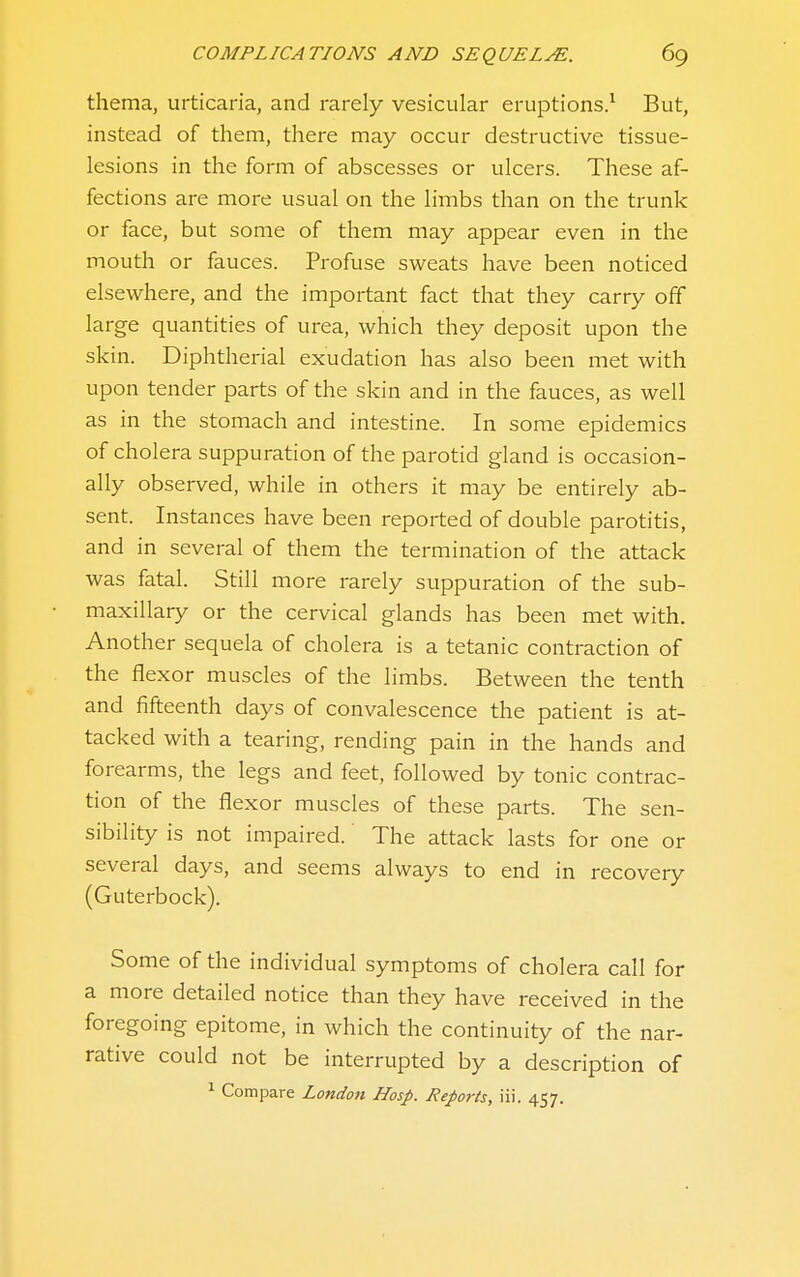 thema, urticaria, and rarely vesicular eruptions.^ But, instead of them, there may occur destructive tissue- lesions in the form of abscesses or ulcers. These af- fections are more usual on the limbs than on the trunk or face, but some of them may appear even in the mouth or fauces. Profuse sweats have been noticed elsewhere, and the important fact that they carry off large quantities of urea, which they deposit upon the skin. Diphtherial exudation has also been met with upon tender parts of the skin and in the fauces, as well as in the stomach and intestine. In some epidemics of cholera suppuration of the parotid gland is occasion- ally observed, while in others it may be entirely ab- sent. Instances have been reported of double parotitis, and in several of them the termination of the attack was fatal. Still more rarely suppuration of the sub- maxillary or the cervical glands has been met with. Another sequela of cholera is a tetanic contraction of the flexor muscles of the limbs. Between the tenth and fifteenth days of convalescence the patient is at- tacked with a tearing, rending pain in the hands and forearms, the legs and feet, followed by tonic contrac- tion of the flexor muscles of these parts. The sen- sibility is not impaired. The attack lasts for one or several days, and seems always to end in recovery (Guterbock). Some of the individual symptoms of cholera call for a more detailed notice than they have received in the foregoing epitome, in which the continuity of the nar- rative could not be interrupted by a description of ^ Compare London Hasp. Reports, iii. 457.