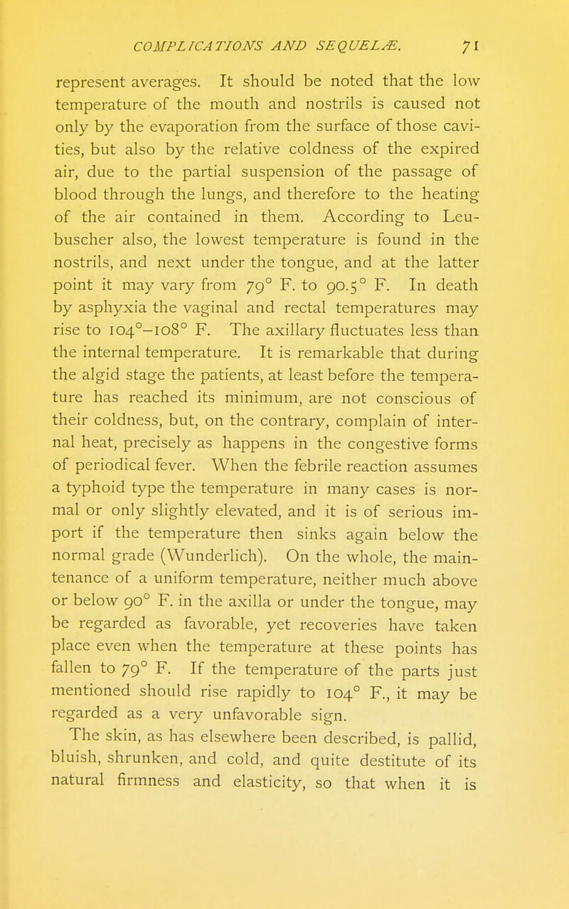 represent averages. It should be noted that the low temperature of the mouth and nostrils is caused not only by the evaporation from the surface of those cavi- ties, but also by the relative coldness of the expired air, due to the partial suspension of the passage of blood through the lungs, and therefore to the heating of the air contained in them. According to Leu- buscher also, the lowest temperature is found in the nostrils, and next under the tongue, and at the latter point it may vary from 79° F. to 90.5° F. In death by asphyxia the vaginal and rectal temperatures may rise to i04°-io8° F. The axillary fluctuates less than the internal temperature. It is remarkable that during the algid stage the patients, at least before the tempera- ture has reached its minimum, are not conscious of their coldness, but, on the contrary, complain of inter- nal heat, precisely as happens in the congestive forms of periodical fever. When the febrile reaction assumes a typhoid type the temperature in many cases is nor- mal or only slightly elevated, and it is of serious im- port if the temperature then sinks again below the normal grade (Wunderlich). On the whole, the main- tenance of a uniform temperature, neither much above or below 90° F. in the axilla or under the tongue, may be regarded as favorable, yet recoveries have taken place even when the temperature at these points has fallen to 79° F. If the temperature of the parts just mentioned should rise rapidly to 104° R, it may be regarded as a very unfavorable sign. The skin, as has elsewhere been described, is pallid, bluish, shrunken, and cold, and quite destitute of its natural firmness and elasticity, so that when it is