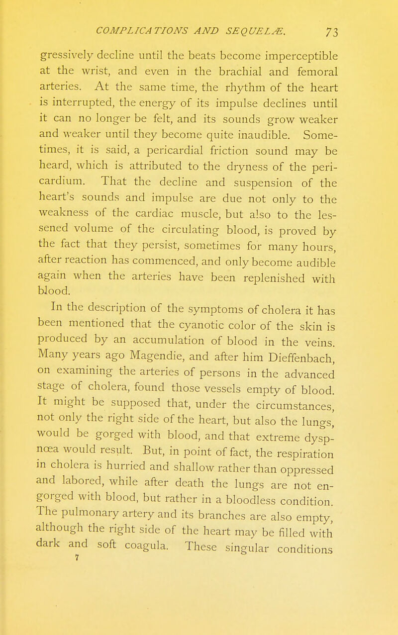 gressively decline until the beats become imperceptible at the wrist, and even in the brachial and femoral arteries. At the same time, the rhythm of the heart is interrupted, the energy of its impulse declines until it can no longer be felt, and its sounds grow weaker and weaker until they become quite inaudible. Some- times, it is said, a pericardial friction sound may be heard, which is attributed to the dryness of the peri- cardium. That the decline and suspension of the heart's sounds and impulse are due not only to the weakness of the cardiac muscle, but also to the les- sened volume of the circulating blood, is proved by the fact that they persist, sometimes for many hours, after reaction has commenced, and only become audible again when the arteries have been replenished with blood. In the description of the symptoms of cholera it has been mentioned that the cyanotic color of the skin is produced by an accumulation of blood in the veins. Many years ago Magendie, and after him Dieffenbach, on examining the arteries of persons in the advanced stage of cholera, found those vessels empty of blood. It might be supposed that, under the circumstances, not only the right side of the heart, but also the lungs^ would be gorged with blood, and that extreme dysp- noea would result. But, in point of fact, the respiration in cholera is hurried and shallow rather than oppressed and labored, while after death the lungs are not en- gorged with blood, but rather in a bloodless condition. The pulmonary artery and its branches are also empty, although the right side of the heart may be filled with dark and soft coagula. These singular conditions