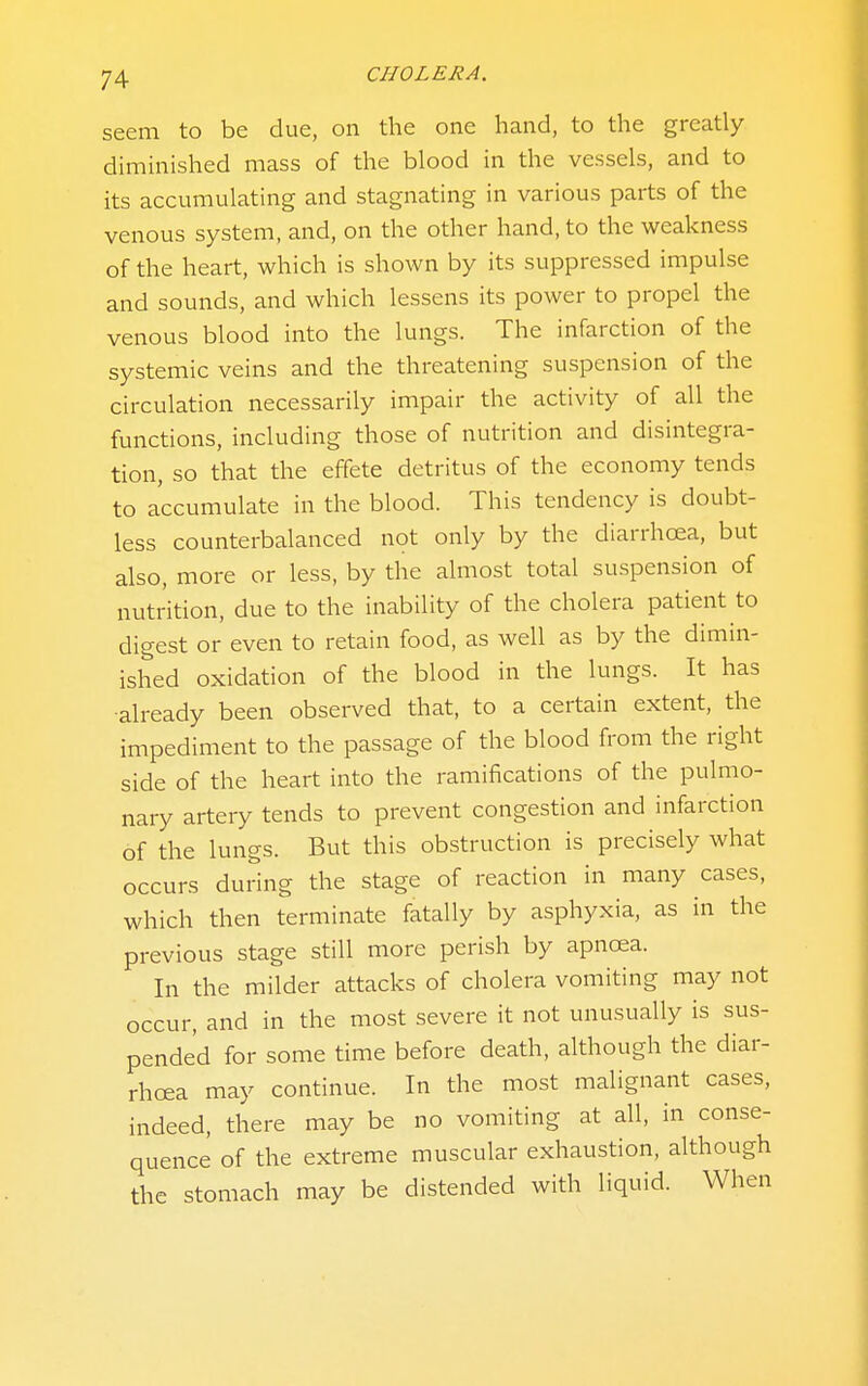 seem to be due, on the one hand, to the greatly diminished mass of the blood in the vessels, and to its accumulating and stagnating in various parts of the venous system, and, on the other hand, to the weakness of the heart, which is shown by its suppressed impulse and sounds, and which lessens its power to propel the venous blood into the lungs. The infarction of the systemic veins and the threatening suspension of the circulation necessarily impair the activity of all the functions, including those of nutrition and disintegra- tion, so that the effete detritus of the economy tends to accumulate in the blood. This tendency is doubt- less counterbalanced not only by the diarrhoea, but also, more or less, by the almost total suspension of nutrition, due to the inability of the cholera patient to digest or even to retain food, as well as by the dimin- ished oxidation of the blood in the lungs. It has ■already been observed that, to a certain extent, the impediment to the passage of the blood from the right side of the heart into the ramifications of the pulmo- nary artery tends to prevent congestion and infarction of the lungs. But this obstruction is precisely what occurs during the stage of reaction in many cases, which then terminate fatally by asphyxia, as in the previous stage still more perish by apnoea. In the milder attacks of cholera vomiting may not occur, and in the most severe it not unusually is sus- pended for some time before death, although the diar- rhoea may continue. In the most malignant cases, indeed, there may be no vomiting at all, in conse- quence of the extreme muscular exhaustion, although the stomach may be distended with liquid. When
