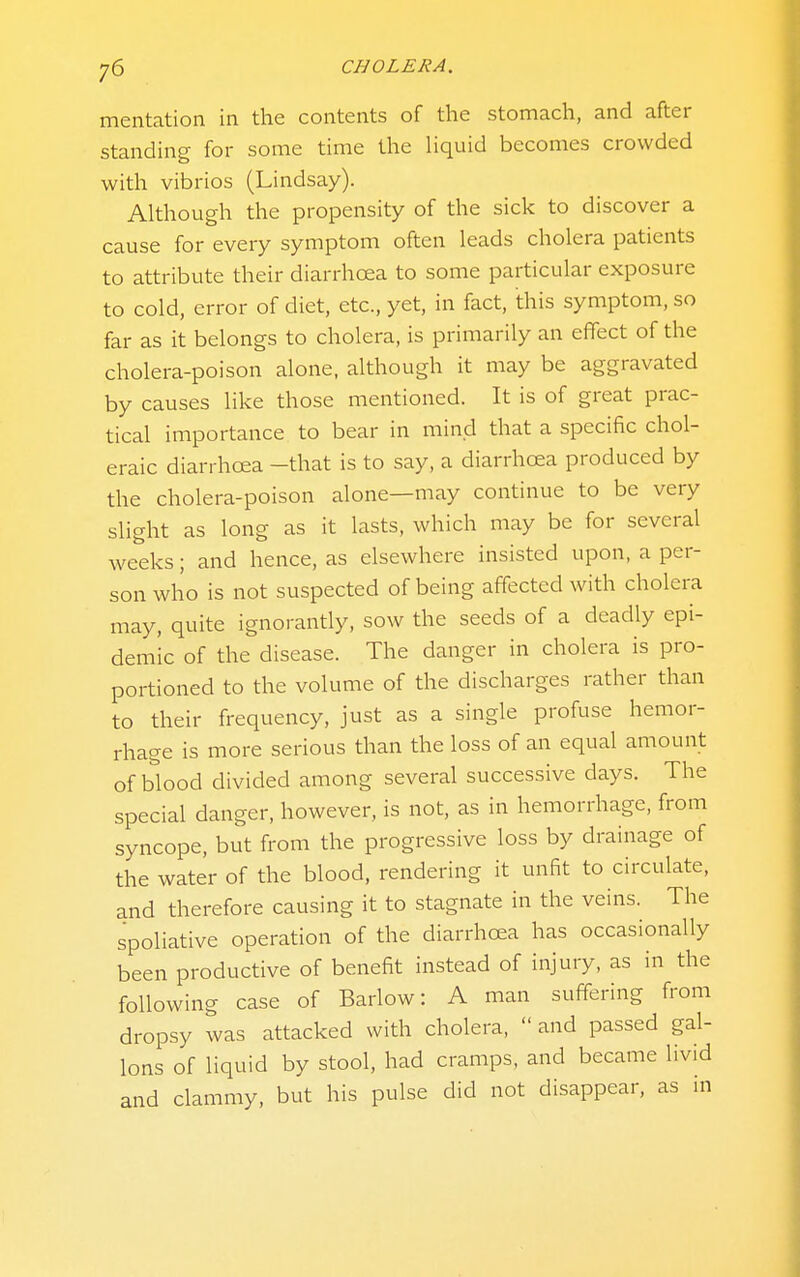 mentation in the contents of the stomach, and after standing for some time the hquid becomes crowded with vibrios (Lindsay). Although the propensity of the sick to discover a cause for every symptom often leads cholera patients to attribute their diarrhoea to some particular exposure to cold, error of diet, etc., yet, in fact, this symptom, so far as it belongs to cholera, is primarily an effect of the cholera-poison alone, although it may be aggravated by causes like those mentioned. It is of great prac- tical importance to bear in mind that a specific chol- eraic diarrhoea -that is to say, a diarrhoea produced by the cholera-poison alone—may continue to be very slight as long as it lasts, which may be for several weeks; and hence, as elsewhere insisted upon, a per- son who is not suspected of being affected with cholera may, quite ignorantly, sow the seeds of a deadly epi- demic of the disease. The danger in cholera is pro- portioned to the volume of the discharges rather than to their frequency, just as a single profuse hemor- rhage is more serious than the loss of an equal amount of blood divided among several successive days. The special danger, however, is not, as in hemorrhage, from syncope, but from the progressive loss by drainage of the water of the blood, rendering it unfit to circulate, and therefore causing it to stagnate in the veins. The spoliative operation of the diarrhoea has occasionally been productive of benefit instead of injury, as in the following case of Barlow: A man suffering from dropsy was attacked with cholera,  and passed gal- lons of liquid by stool, had cramps, and became livid and clammy, but his pulse did not disappear, as ui