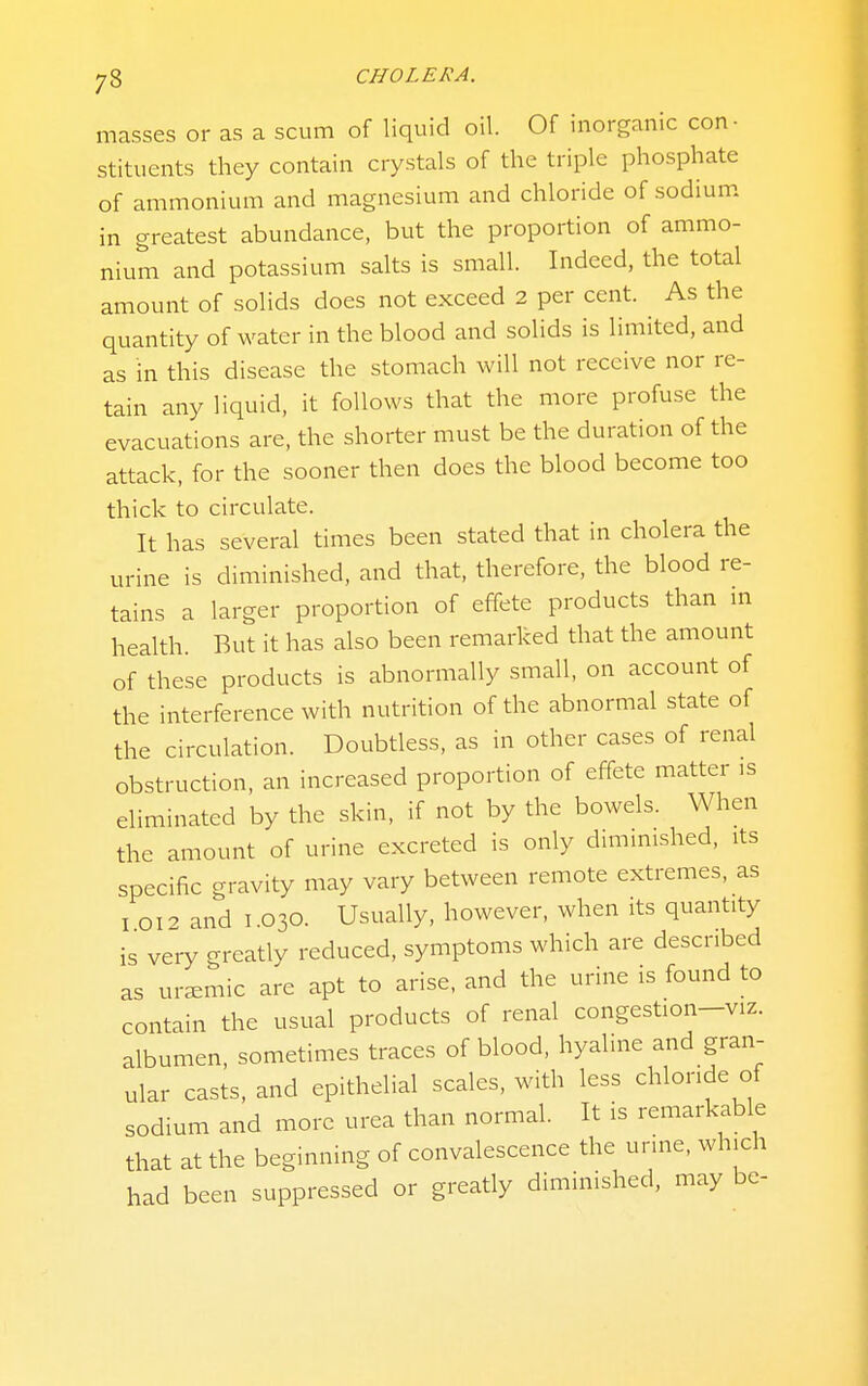 masses or as a scum of liquid oil. Of inorganic con- stituents they contain crystals of the triple phosphate of ammonium and magnesium and chloride of sodium in greatest abundance, but the proportion of ammo- nium and potassium salts is small. Indeed, the total amount of solids does not exceed 2 per cent. As the quantity of water in the blood and solids is limited, and as in this disease the stomach will not receive nor re- tain any liquid, it follows that the more profuse the evacuations are, the shorter must be the duration of the attack, for the sooner then does the blood become too thick to circulate. It has several times been stated that in cholera the urine is diminished, and that, therefore, the blood re- tains a larger proportion of effete products than m health. But it has also been remarked that the amount of these products is abnormally small, on account of the interference with nutrition of the abnormal state of the circulation. Doubtless, as in other cases of renal obstruction, an increased proportion of effete matter is eliminated by the skin, if not by the bowels. When the amount of urine excreted is only dmimished, its specific gravity may vary between remote extremes, as I 012 and I 030. Usually, however, when its quantity is very greatly reduced, symptoms which are described as ur^emic are apt to arise, and the urine is found to contain the usual products of renal congestion-viz. albumen, sometimes traces of blood, hyaline and gran- ular casts, and epithelial scales, with less chloride of sodium and more urea than normal. It is remarkable that at the beginning of convalescence the urine, which had been suppressed or greatly diminished, may be-