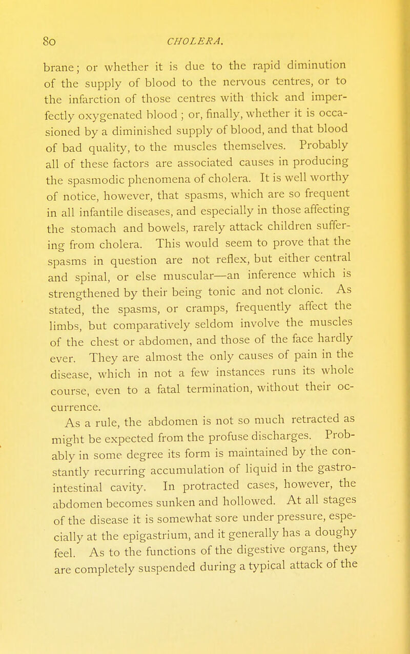 brane; or whether it is due to the rapid diminution of the supply of blood to the nervous centres, or to the infarction of those centres with thick and imper- fectly oxygenated blood ; or, finally, whether it is occa- sioned by a diminished supply of blood, and that blood of bad quality, to the muscles themselves. Probably all of these factors are associated causes in producing the spasmodic phenomena of cholera. It is well worthy of notice, however, that spasms, which are so frequent in all infantile diseases, and especially in those affecting the stomach and bowels, rarely attack children suffer- ing from cholera. This would seem to prove that the spasms in question are not reflex, but either central and spinal, or else muscular—an inference which is strengthened by their being tonic and not clonic. As stated, the spasms, or cramps, frequently affect the limbs, but comparatively seldom involve the muscles of the chest or abdomen, and those of the face hardly ever. They are almost the only causes of pain in the disease, which in not a few instances runs its whole course, even to a fatal termination, without their oc- currence. As a rule, the abdomen is not so much retracted as might be expected from the profuse discharges. Prob- ably in some degree its form is maintained by the con- stantly recurring accumulation of liquid in the gastro- intestinal cavity. In protracted cases, however, the abdomen becomes sunken and hollowed. At all stages of the disease it is somewhat sore under pressure, espe- cially at the epigastrium, and it generally has a doughy feel. As to the functions of the digestive organs, they are completely suspended during a typical attack of the