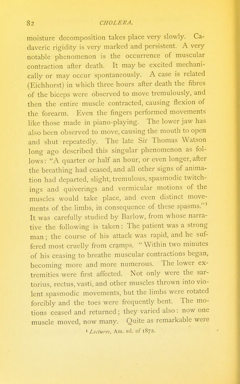 moisture decomposition takes place very slowly. Ca- daveric rigidity is very marked and persistent. A very notable phenomenon is the occurrence of muscular contraction after death. It may be excited mechani- cally or may occur spontaneously. A case is related (Eichhorst) in which three hours after death the fibres of the biceps were observed to move tremulously, and then the entire muscle contracted, causing flexion of the forearm. Even the fingers performed movements like those made in piano-playing. The lower jaw has also been observed to move, causing the mouth to open and shut repeatedly. The late Sir Thomas Watson long ago described this singular phenomenon as fol- lows : A quarter or half an hour, or even longer, after the breathing had ceased, and all other signs of anima- tion had departed, slight, tremulous, spasmodic twitch- ings and quiverings and vermicular motions of the muscles would take place, and even distinct move- ments of the limbs, in consequence of these spasms.^ It was carefully studied by Barlow, from whose narra- tive the following is taken: The patient was a strong man; the course of his attack was rapid, and he suf- fered most cruelly from cramps.  Within two minutes of his ceasing to breathe muscular contractions began, becoming more and more numerous. The lower ex- tremities were first affected. Not only were the sar- torius, rectus, vasti, and other muscles thrown into vio- lent spasmodic movements, but the limbs were rotated forcibly and the toes were frequently bent. The mo- tions ceased and returned ; they varied also : now one muscle moved, now many. Quite as remarkable were ^Lectures, Am. ed. of 1872.