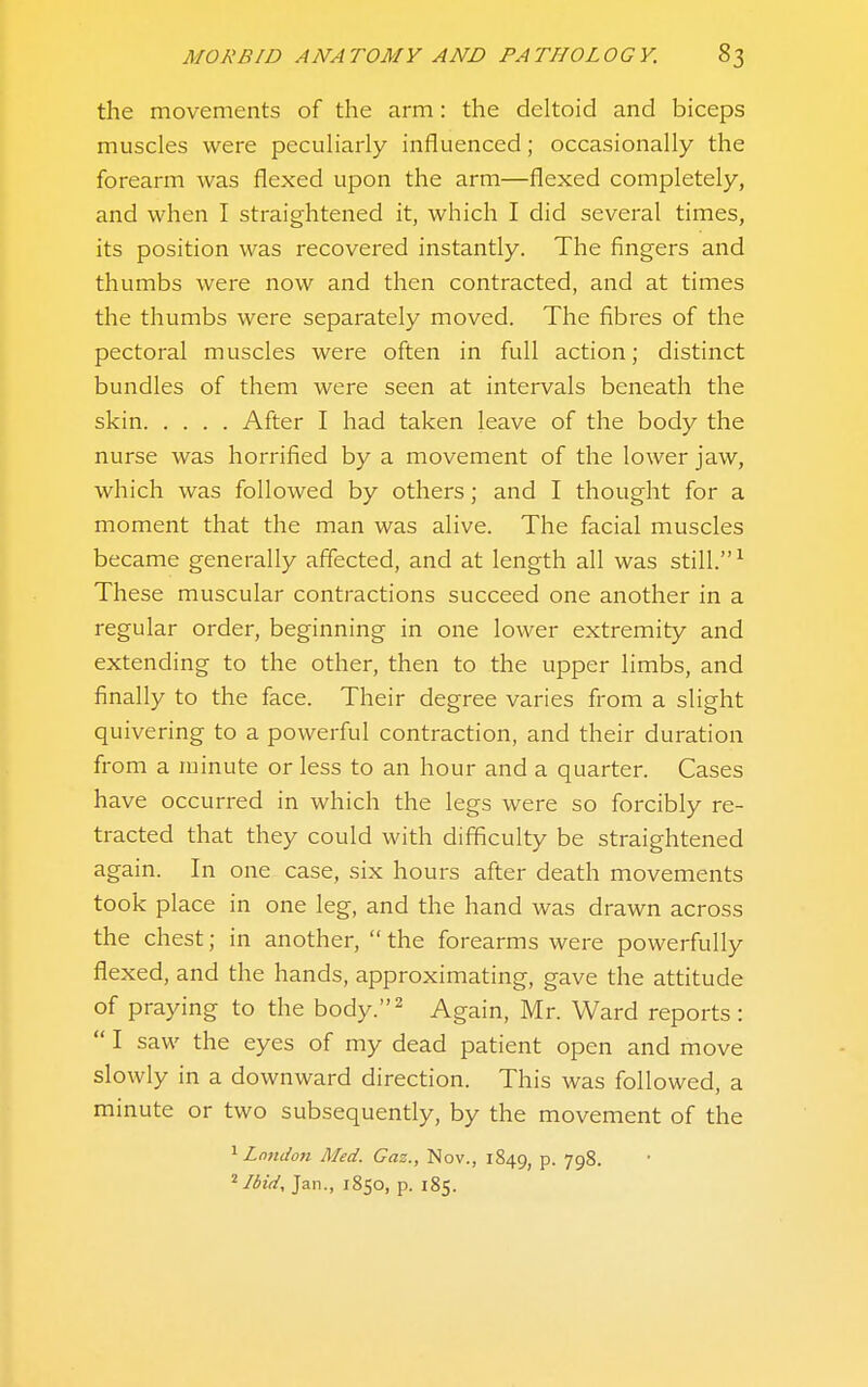 the movements of the arm: the deltoid and biceps muscles were peculiarly influenced; occasionally the forearm was flexed upon the arm—flexed completely, and when I straightened it, which I did several times, its position was recovered instantly. The fingers and thumbs were now and then contracted, and at times the thumbs were separately moved. The fibres of the pectoral muscles were often in full action; distinct bundles of them were seen at intervals beneath the skin After I had taken leave of the body the nurse was horrified by a movement of the lower jaw, which was followed by others; and I thought for a moment that the man was alive. The facial muscles became generally affected, and at length all was still. ^ These muscular contractions succeed one another in a regular order, beginning in one lower extremity and extending to the other, then to the upper limbs, and finally to the face. Their degree varies from a slight quivering to a powerful contraction, and their duration from a minute or less to an hour and a quarter. Cases have occurred in which the legs were so forcibly re- tracted that they could with difficulty be straightened again. In one case, six hours after death movements took place in one leg, and the hand was drawn across the chest; in another,  the forearms were powerfully flexed, and the hands, approximating, gave the attitude of praying to the body.^ Again, Mr. Ward reports:  I saw the eyes of my dead patient open and move slowly in a downward direction. This was followed, a minute or two subsequently, by the movement of the '^London Med. Gaz., Nov., 1849, p. 798. Ibid, Jan., 1850, p. 185.