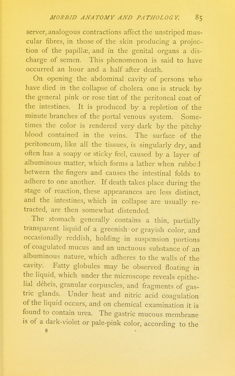 server, analogous contractions affect the unstriped mus- cular fibres, in those of the skin producing a projec- tion of the papillae, and in the genital organs a dis- charge of semen. This phenomenon is said to have occurred an hour and a half after death. On opening the abdominal cavity of persons who have died in the collapse of cholera one is struck by the general pink or rose tint of the peritoneal coat of the intestines. It is produced by a repletion of the minute branches of the portal venous system. Some- times the color is rendered very dark by the pitchy blood contained in the veins. The surface of the peritoneum, like all the tissues, is singularly dry, and often has a soapy or sticky feel, caused by a layer of albuminous matter, which forms a lather when rubbed between the fingers and causes the intestinal folds to adhere to one another. If death takes place during the stage of reaction, these appearances are less distinct, and the intestines, which in collapse are usually re- tracted, are then somewhat distended. The stomach generally contains a thin, partially transparent liquid of a greenish or grayish color, and occasionally reddish, holding in suspension portions of coagulated mucus and an unctuous substance of an albuminous nature, which adheres to the walls of the cavity. Fatty globules may be observed floating in the liquid, which under the microscope reveals epithe- lial debris, granular corpuscles, and fragments of gas- tric glands. Under heat and nitric acid coagulation of the liquid occurs, and on chemical examination it is found to contain urea. The gastric mucous membrane is of a dark-violet or pale-pink color, according to the 8