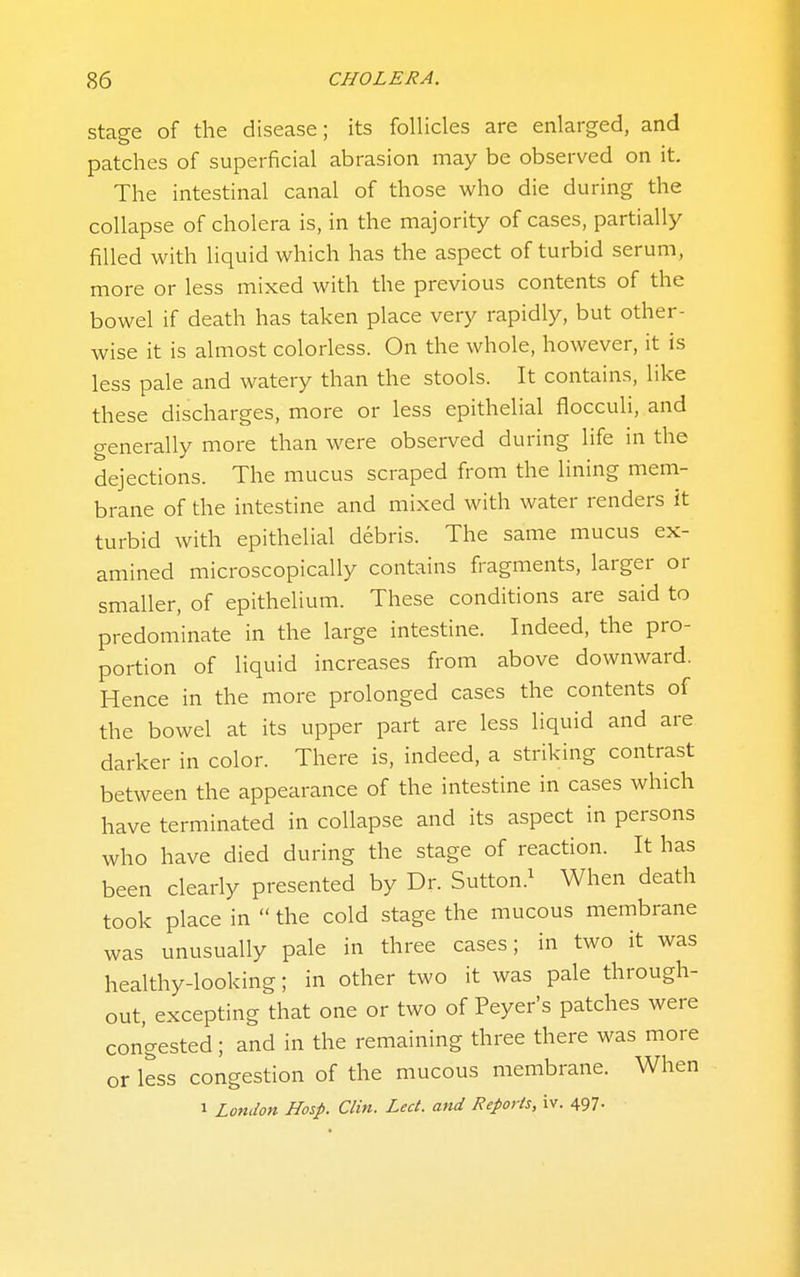 Stage of the disease; its follicles are enlarged, and patches of superficial abrasion may be observed on it. The intestinal canal of those who die during the collapse of cholera is, in the majority of cases, partially filled with liquid which has the aspect of turbid serum, more or less mixed with the previous contents of the bowel if death has taken place very rapidly, but other- wise it is almost colorless. On the whole, however, it is less pale and watery than the stools. It contains, like these discharges, more or less epithelial flocculi, and generally more than were observed during life in the dejections. The mucus scraped from the lining mem- brane of the intestine and mixed with water renders it turbid with epithelial debris. The same mucus ex- amined microscopically contains fragments, larger or smaller, of epithelium. These conditions are said to predominate in the large intestine. Indeed, the pro- portion of liquid increases from above downward. Hence in the more prolonged cases the contents of the bowel at its upper part are less liquid and are darker in color. There is, indeed, a striking contrast between the appearance of the intestine in cases which have terminated in collapse and its aspect in persons who have died during the stage of reaction. It has been clearly presented by Dr. Sutton.^ When death took place in  the cold stage the mucous membrane was unusually pale in three cases; in two it was healthy-looking; in other two it was pale through- out, excepting that one or two of Peyer's patches were congested; and in the remaining three there was more or less congestion of the mucous membrane. When 1 London Hosp. Clin. Led. and Reports, iv. 497-