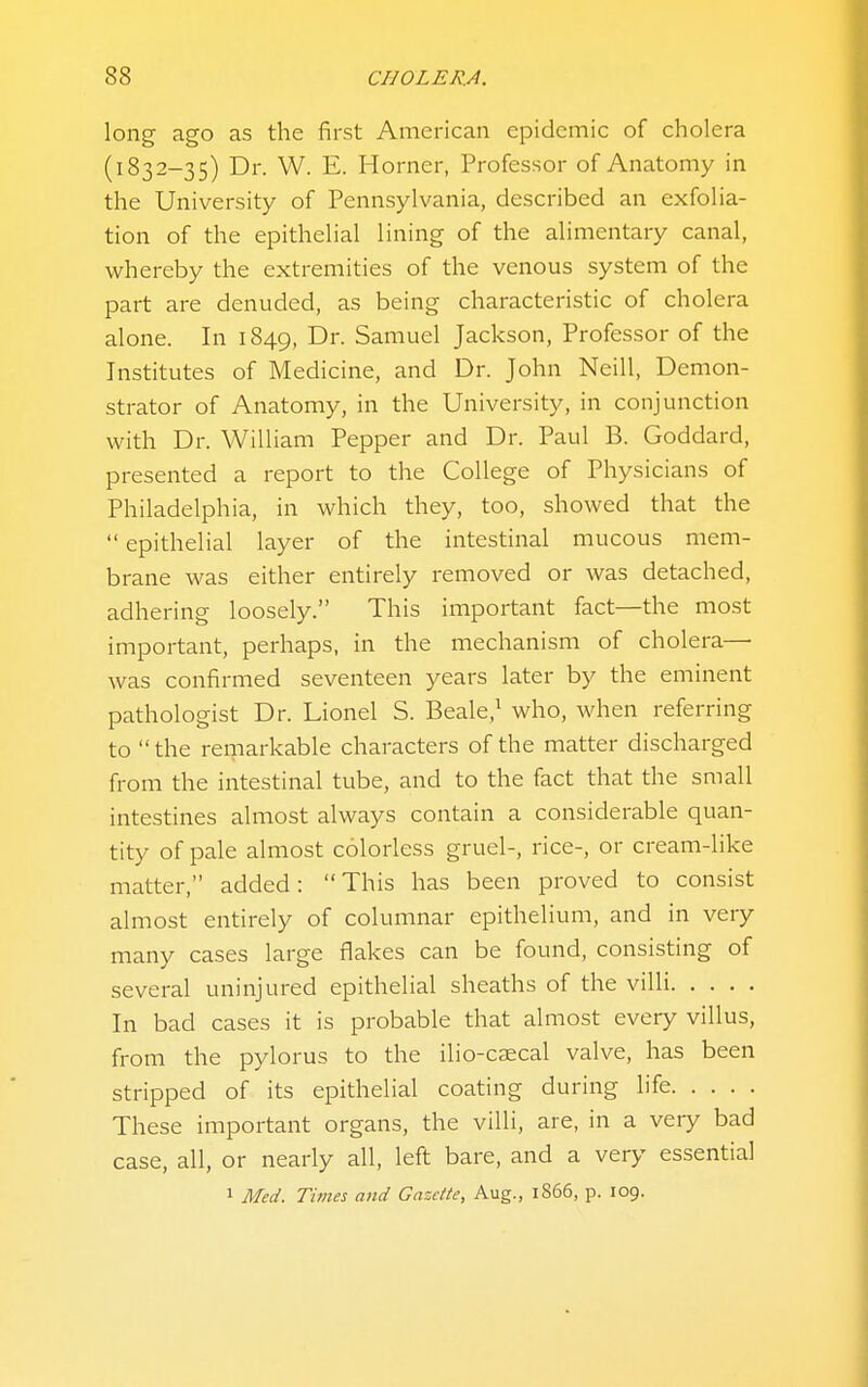 long ago as the first American epidemic of cholera (1832-35) Dr. W. E. Horner, Professor of Anatomy in the University of Pennsylvania, described an exfolia- tion of the epithelial lining of the alimentary canal, whereby the extremities of the venous system of the part are denuded, as being characteristic of cholera alone. In 1849, Dr. Samuel Jackson, Professor of the Institutes of Medicine, and Dr. John Neill, Demon- strator of Anatomy, in the University, in conjunction with Dr. William Pepper and Dr. Paul B. Goddard, presented a report to the College of Physicians of Philadelphia, in which they, too, showed that the  epithelial layer of the intestinal mucous mem- brane was either entirely removed or was detached, adhering loosely. This important fact—the mo.st important, perhaps, in the mechanism of cholera— was confirmed seventeen years later by the eminent pathologist Dr. Lionel S. Beale,^ who, when referring to  the remarkable characters of the matter discharged from the intestinal tube, and to the fact that the small intestines almost always contain a considerable quan- tity of pale almost colorless gruel-, rice-, or cream-Hke matter, added: This has been proved to consist almost entirely of columnar epithelium, and in very many cases large flakes can be found, consisting of several uninjured epithelial sheaths of the villi In bad cases it is probable that almost every villus, from the pylorus to the ilio-caecal valve, has been stripped of its epithelial coating during life These important organs, the villi, are, in a veiy bad case, all, or nearly all, left bare, and a very essential 1 Med. Times and Gazette, Aug., l866, p. 109.