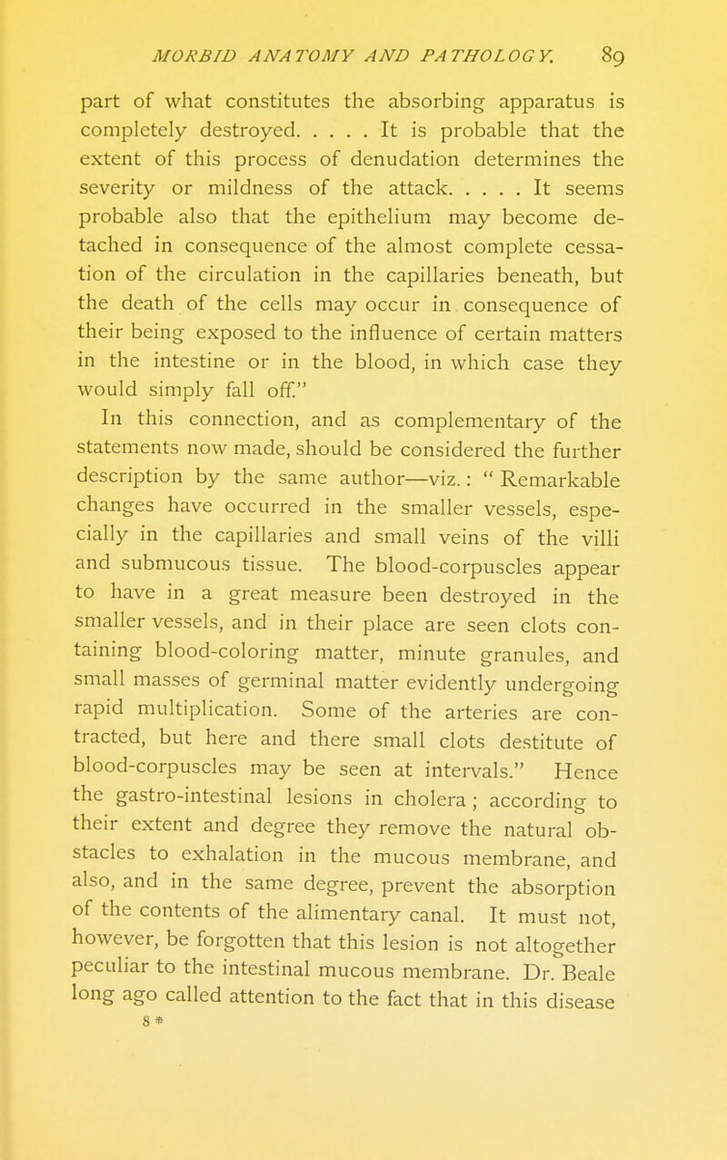 part of what constitutes the absorbing apparatus is completely destroyed It is probable that the extent of this process of denudation determines the severity or mildness of the attack It seems probable also that the epithelium may become de- tached in consequence of the almost complete cessa- tion of the circulation in the capillaries beneath, but the death of the cells may occur in consequence of their being exposed to the influence of certain matters in the intestine or in the blood, in which case they would simply fall off. In this connection, and as complementary of the statements now made, should be considered the further description by the same author—viz.:  Remarkable changes have occurred in the smaller vessels, espe- cially in the capillaries and small veins of the villi and submucous tissue. The blood-corpuscles appear to have in a great measure been destroyed in the smaller vessels, and in their place are seen clots con- taining blood-coloring matter, minute granules, and small masses of germinal matter evidently undergoing rapid multiplication. Some of the arteries are con- tracted, but here and there small clots destitute of blood-corpuscles may be seen at intervals. Hence the gastro-intestinal lesions in cholera; according to their extent and degree they remove the natural ob- stacles to exhalation in the mucous membrane, and also, and in the same degree, prevent the absorption of the contents of the alimentary canal. It must not, however, be forgotten that this lesion is not altogether peculiar to the intestinal mucous membrane. Dr. Beale long ago called attention to the fact that in this disease 8 *