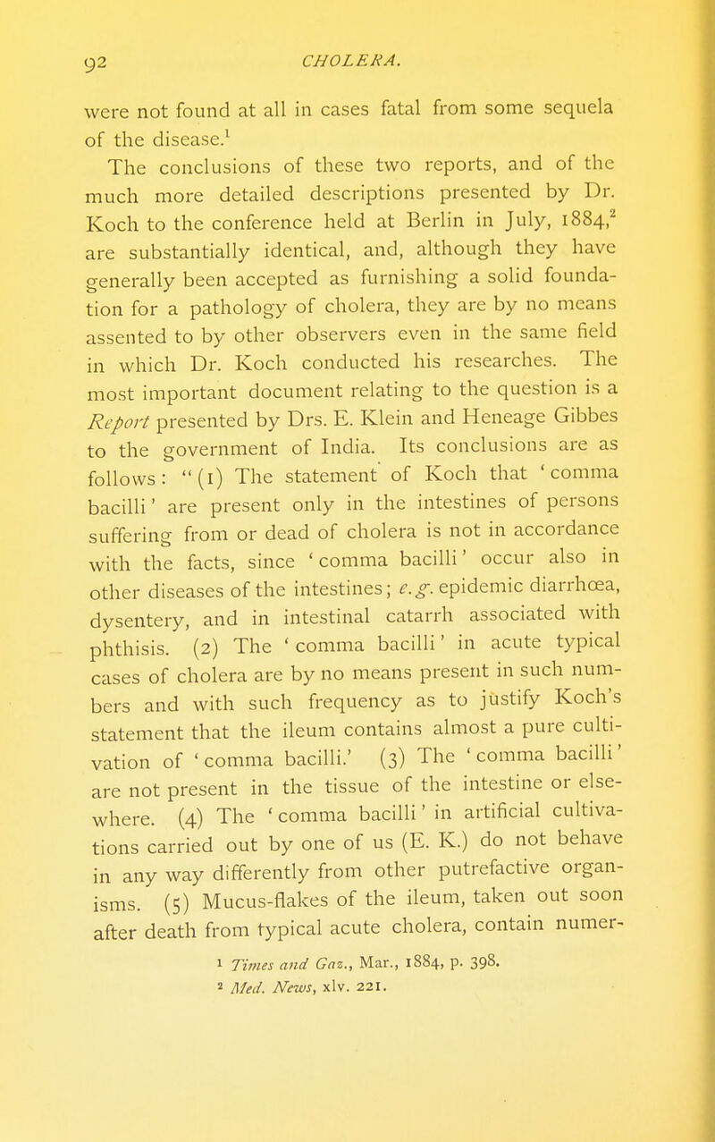 were not found at all in cases fatal from some sequela of the disease.^ The conclusions of these two reports, and of the much more detailed descriptions presented by Dr. Koch to the conference held at Berlin in July, 1884,^ are substantially identical, and, although they have generally been accepted as furnishing a solid founda- tion for a pathology of cholera, they are by no means assented to by other observers even in the same field in which Dr. Koch conducted his researches. The most important document relating to the question is a Report presented by Drs. E. Klein and Heneage Gibbes to the government of India. Its conclusions are as follows: (i) The statement of Koch that 'comma bacilli' are present only in the intestines of persons suffering from or dead of cholera is not in accordance with the facts, since 'comma bacilli' occur also in other diseases of the intestines; e.g. epidemic diarrhoea, dysentery, and in intestinal catarrh associated with phthisis. (2) The 'comma bacilli' in acute typical cases of cholera are by no means present in such num- bers and with such frequency as to justify Koch's statement that the ileum contains almost a pure culti- vation of 'comma bacilli.' (3) The 'comma bacilli' are not present in the tissue of the intestine or else- where. (4) The ' comma bacilli' in artificial cultiva- tions carried out by one of us (E. K.) do not behave in any way differently from other putrefactive organ- isms. (5) Mucus-flakes of the ileum, taken out soon after death from typical acute cholera, contain numer- 1 Times and Gaz., Mar., 1884, p. 398. 2 Med. News, xlv. 221.