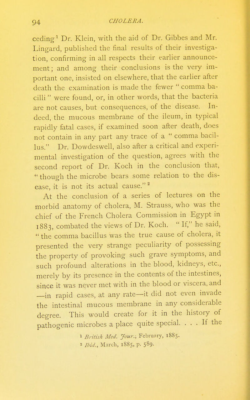 ceding^ Dr. Klein, with the aid of Dr. Gibbes and Mr. Lingard, published the final results of their investiga- tion, confirming in all respects their earlier announce- ment; and among their conclusions is the very im- portant one, insisted on elsewhere, that the earlier after death the examination is made the fewer  comma ba- cilli  were found, or, in other words, that the bacteria are not causes, but consequences, of the disease. In- deed, the mucous membrane of the ileum, in typical rapidly fatal cases, if examined soon after death, does not contain in any part any trace of a  comma bacil- lus. Dr. Dowdeswell, also after a critical and experi- mental investigation of the question, agrees with the second report of Dr. Koch in the conclusion that,  though the microbe bears some relation to the dis- ease, it is not its actual cause. ^ At the conclusion of a series of lectures on the morbid anatomy of cholera, M. Strauss, who was the chief of the French Cholera Commission in Egypt in 1883, combated the views of Dr. Koch.  If, he said,  the comma bacillus was the true cause of cholera, it presented the very strange peculiarity of possessing the property of provoking such grave symptoms, and such profound alterations in the blood, kidneys, etc., merely by its presence in the contents of the intestines, since it was never met with in the blood or viscera, and —in rapid cases, at any rate—it did not even invade the intestinal mucous membrane in any considerable degree. This would create for it in the history of pathogenic microbes a place quite special. ... If the 1 British Med. Jour., February, 1885. 2 Ibiii., M^rch, 1885, p. 589.
