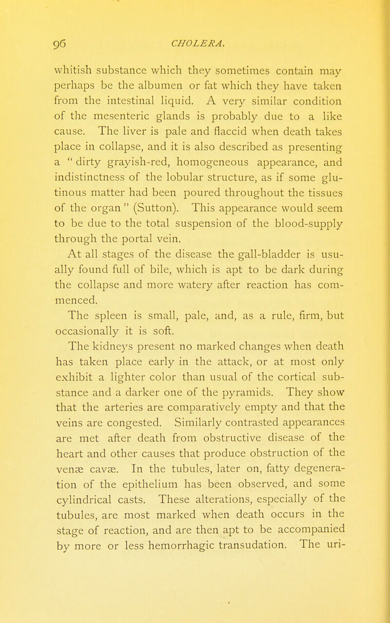 whitish substance which they sometimes contain may perhaps be the albumen or fat which they have taken from the intestinal liquid. A very similar condition of the mesenteric glands is probably due to a like cause. The liver is pale and flaccid when death takes place in collapse, and it is also described as presenting a  dirty grayish-red, homogeneous appearance, and indistinctness of the lobular structure, as if some glu- tinous matter had been poured throughout the tissues of the organ  (Sutton). This appearance would seem to be due to the total suspension of the blood-supply through the portal vein. At all stages of the disease the gall-bladder is usu- ally found full of bile, which is apt to be dark during the collapse and more watery after reaction has com- menced. The spleen is small, pale, and, as a rule, firm, but occasionally it is soft. The kidneys present no marked changes when death has taken place early in the attack, or at most only exhibit a lighter color than usual of the cortical sub- stance and a darker one of the pyramids. They show that the arteries are comparatively empty and that the veins are congested. Similarly contrasted appearances are met after death from obstructive disease of the heart and other causes that produce obstruction of the venae cavae. In the tubules, later on, fatty degenera- tion of the epithelium has been observed, and some cylindrical casts. These alterations, especially of the tubules, are most marked when death occurs in the stage of reaction, and are then apt to be accompanied by more or less hemorrhagic transudation. The uri-