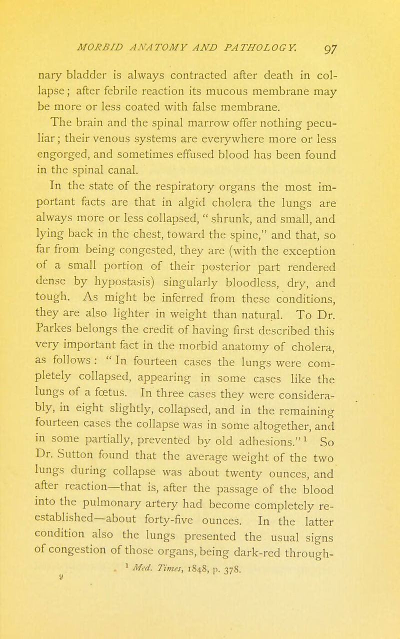 nary bladder is always contracted after death in col- lapse ; after febrile reaction its mucous membrane may be more or less coated with false membrane. The brain and the spinal marrow offer nothing pecu- liar ; their venous systems are everywhere more or less engorged, and sometimes effused blood has been found in the spinal canal. In the state of the respiratory organs the most im- portant facts are that in algid cholera the lungs are always more or less collapsed,  shrunk, and small, and lying back in the chest, toward the spine, and that, so far from being congested, they are (with the exception of a small portion of their posterior part rendered dense by hypostasis) singularly bloodless, dry, and tough. As might be inferred from these conditions, they are also lighter in weight than natural. To Dr. Parkes belongs the credit of having first described this very important fact in the morbid anatomy of cholera, as follows :  In fourteen cases the lungs were com- pletely collapsed, appearing in some cases like the lungs of a foetus. In three cases they were considera- bly, in eight slightly, collapsed, and in the remaining fourteen cases the collapse was in some altogether, and in some partially, prevented by old adhesions. ^ So Dr. Sutton found that the average weight of the two lungs during collapse was about twenty ounces, and after reaction—that is, after the passage of the blood into the pulmonary artery had become completely re- established—about forty-five ounces. In the latter condition also the lungs presented the usual signs of congestion of those organs, being dark-red through-