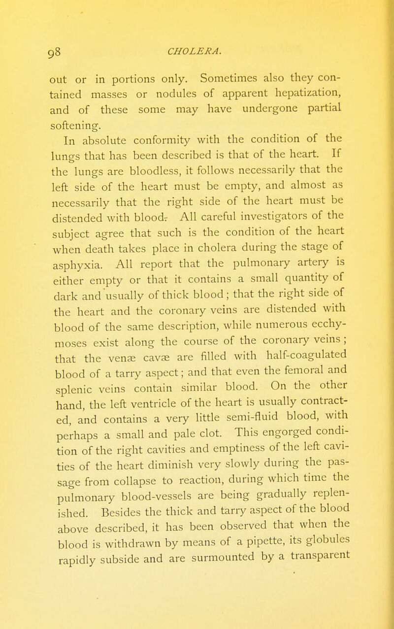out or in portions only. Sometimes also they con- tained masses or nodules of apparent hepatization, and of these some may have undergone partial softening. In absolute conformity with the condition of the lungs that has been described is that of the heart. If the lungs are bloodless, it follows necessarily that the left side of the heart must be empty, and almost as necessarily that the right side of the heart must be distended with bloodr All careful investigators of the subject agree that such is the condition of the heart when death takes place in cholera during the stage of asphyxia. All report that the pulmonary artery is either empty or that it contains a small quantity of dark and usually of thick blood; that the right side of the heart and the coronary veins are distended with blood of the same description, while numerous ecchy- moses exist along the course of the coronary veins ; that the venJE cavse are filled with half-coagulated blood of a tarry aspect; and that even the femoral and splenic veins contain similar blood. On the other hand, the left ventricle of the heart is usually contract- ed, and contains a very little semi-fluid blood, with perhaps a small and pale clot. This engorged condi- tion of the right cavities and emptiness of the left cavi- ties of the heart diminish very slowly during the pas- sage from collapse to reaction, during which time the pulmonary blood-vessels are being gradually replen- ished. Besides the thick and tarry aspect of the blood above described, it has been observed that when the blood is withdrawn by means of a pipette, its globules rapidly subside and are surmounted by a transparent