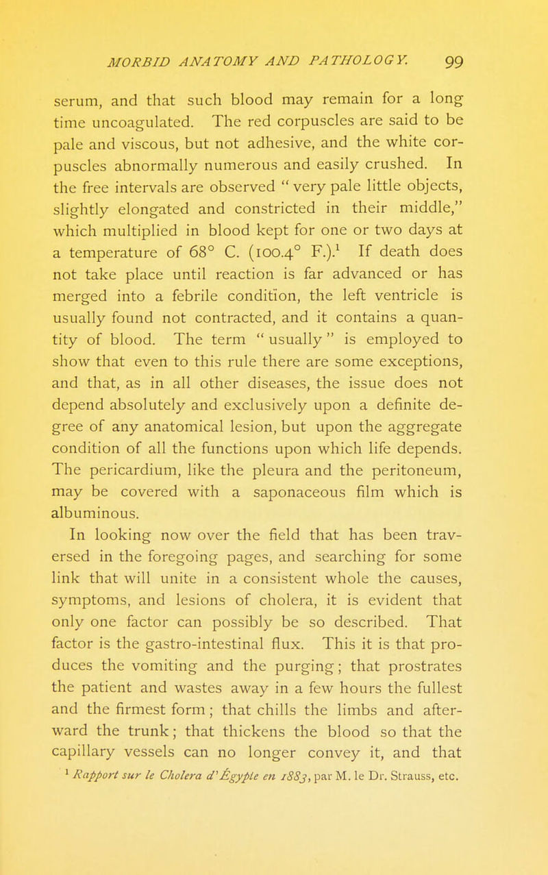 serum, and that such blood may remain for a long time uncoagulated. The red corpuscles are said to be pale and viscous, but not adhesive, and the white cor- puscles abnormally numerous and easily crushed. In the free intervals are observed  very pale little objects, slightly elongated and constricted in their middle, which multiplied in blood kept for one or two days at a temperature of 68° C. (100.4° F-)-^ ^'^ death does not take place until reaction is far advanced or has merged into a febrile condition, the left ventricle is usually found not contracted, and it contains a quan- tity of blood. The term  usually  is employed to show that even to this rule there are some exceptions, and that, as in all other diseases, the issue does not depend absolutely and exclusively upon a definite de- gree of any anatomical lesion, but upon the aggregate condition of all the functions upon which life depends. The pericardium, like the pleura and the peritoneum, may be covered with a saponaceous film which is albuminous. In looking now over the field that has been trav- ersed in the foregoing pages, and searching for some link that will unite in a consistent whole the causes, symptoms, and lesions of cholera, it is evident that only one factor can possibly be so described. That factor is the gastro-intestinal flux. This it is that pro- duces the vomiting and the purging; that prostrates the patient and wastes away in a few hours the fullest and the firmest form; that chills the limbs and after- ward the trunk; that thickens the blood so that the capillary vessels can no longer convey it, and that 1 Rapport sur le Cholera d'AgypU en 1883, par M. le Dr. Strauss, etc.