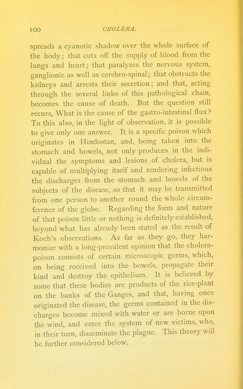 spreads a cyanotic shadow over the whole surface of the body; that cuts off the supply of blood from the lungs and heart; that paralyzes the nervous system, ganglionic as well as cerebro-spinal; that obstructs the kidneys and arrests their secretion; and that, acting through the several links of this pathological chain, becomes the cause of death. But the question still recurs, What is the cause of the gastro-intestinal flux? To this also, in the light of observation, it is possible to give only one answer. It is a specific poison which originates in Hindostan, and, being taken into the stomach and bowels, not only produces in the indi- vidual the symptoms and lesions of cholera, but is capable of multiplying itself and rendering infectious the discharges from the stomach and bowels of the subjects of the disease, so that it may be transmitted from one person to another round the whole circum- ference of the globe. Regarding the form and nature of that poison little or nothing is definitely established, beyond what has already been stated as the result of Koch's observations. As far as they go, they har- monize with a long-prevalent opinion that the cholera- poison consists of certain microscopic germs, which, on being received into the bowels, propagate their kind and destroy the epithelium. It is believed by some that these bodies are products of the rice-plant on the banks of the Ganges, and that, having once originated the disease, the germs contained in the dis- charges become mixed with water or are borne upon the wind, and enter the system of new victims, who, in their turn, disseminate the plague. This theory will be further considered below.