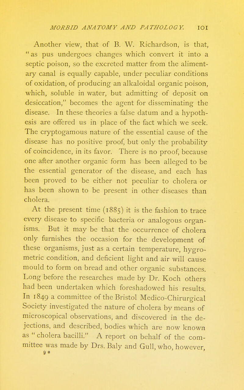 Another view, that of B. W. Richardson, is that,  as pus undergoes changes which convert it into a septic poison, so the excreted matter from the ahment- ary canal is equally capable, under peculiar conditions of oxidation, of producing an alkaloidal organic poison, which, soluble in water, but admitting of deposit on desiccation, becomes the agent for disseminating the disease. In these theories a false datum and a hypoth- esis are offered us in place of the fact which we seek. The cryptogamous nature of the essential cause of the disease has no positive proof, but only the probability of coincidence, in its favor. There is no proof, because one after another organic form has been alleged to be the essential generator of the disease, and each has been proved to be either not peculiar to cholera or has been shown to be present in other diseases than cholera. At the present time (1885) it is the fashion to trace every disease to specific bacteria or analogous organ- isms. But it may be that the occurrence of cholera only furnishes the occasion for the development of these organisms, just as a certain temperature, hygro- metric condition, and deficient light and air will cause mould to form on bread and other organic substances. Long before the researches made by Dr. Koch others had been undertaken which foreshadowed his results. In 1849 a- committee of the Bristol Medico-Chirurgical Society investigated the nature of cholera by means of microscopical observations, and discovered in the de- jections, and described, bodies which are now known as  cholera bacilli. A report on behalf of the com- mittee was made by Drs. Baly and Gull, who, however 9* '