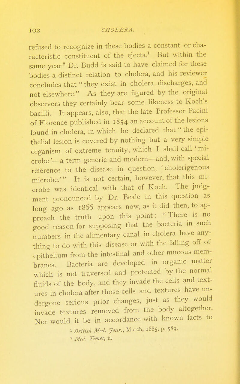 refused to recognize in these bodies a constant or cha- racteristic constituent of the ejecta/ But within the same year^ Dr. Budd is said to have claimed for these bodies a distinct relation to cholera, and his reviewer concludes that  they exist in cholera discharges, and not elsewhere. As they are figured by the original observers they certainly bear some likeness to Koch's bacilli. It appears, also, that the late Professor Pacini of Florence published in 1854 an account of the lesions found in cholera, in which he declared that  the epi- thelial lesion is covered by nothing but a very simple organism of extreme tenuity, which I shall call ' mi- j-i-obe'—a term generic and modern—and, with special reference to the disease in question, ' cholerigenous microbe.' It is not certain, however, that this mi- crobe was identical with that of Koch. The judg- ment pronounced by Dr. Beale in this question as long ago as 1866 appears now, as it did then, to ap- proach the truth upon this point: There is no good reason for supposing that the bacteria in such numbers in the alimentary canal in cholera have any- thing to do with this disease or with the falling off of epithelium from the intestinal and other mucous mem- branes. Bacteria are developed in organic matter which is not traversed and protected by the normal fluids of the body, and they invade the cells and text- ures in cholera after those cells and textures have un- dergone serious prior changes, just as they would invade textures removed from the body altogether. Nor would it be in accordance with known facts to 1 British Med. Jour., Maixh, 1885, p. 589- « Med. Times, ii.