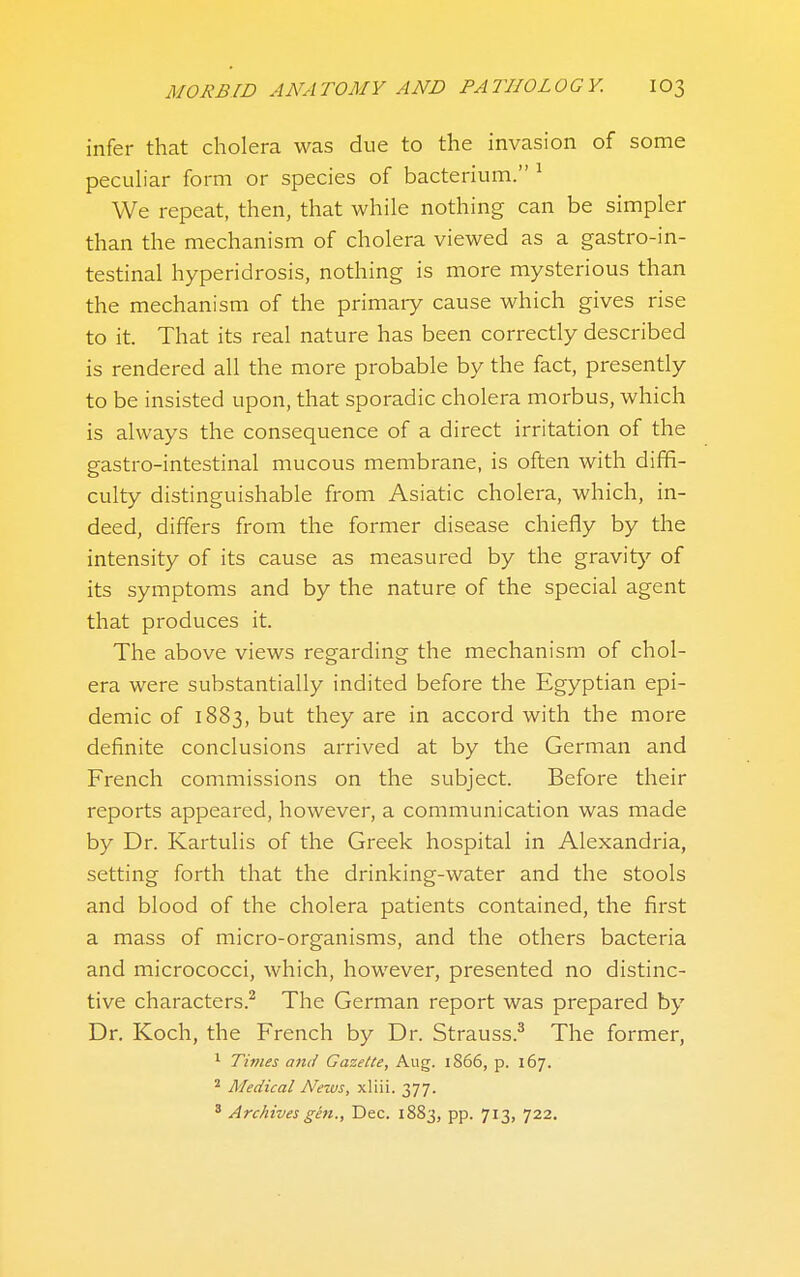 infer that cholera was due to the invasion of some pecuhar form or species of bacterium. ^ We repeat, then, that while nothing can be simpler than the mechanism of cholera viewed as a gastro-in- testinal hyperidrosis, nothing is more mysterious than the mechanism of the primary cause which gives rise to it. That its real nature has been correctly described is rendered all the more probable by the fact, presently to be insisted upon, that sporadic cholera morbus, which is always the consequence of a direct irritation of the gastro-intestinal mucous membrane, is often with diffi- culty distinguishable from Asiatic cholera, which, in- deed, differs from the former disease chiefly by the intensity of its cause as measured by the gravity of its symptoms and by the nature of the special agent that produces it. The above views regarding the mechanism of chol- era were substantially indited before the Egyptian epi- demic of 1883, but they are in accord with the more definite conclusions arrived at by the German and French commissions on the subject. Before their reports appeared, however, a communication was made by Dr. Kartulis of the Greek hospital in Alexandria, setting forth that the drinking-water and the stools and blood of the cholera patients contained, the first a mass of micro-organisms, and the others bacteria and micrococci, which, however, presented no distinc- tive characters.^ The German report was prepared by Dr. Koch, the French by Dr. Strauss.^ The former, 1 Times and Gazette, Aug. 1866, p. 167. ''■ Medical News, xliii. 377. ' Archives gen., Dec. 1883, pp. 713, 722.