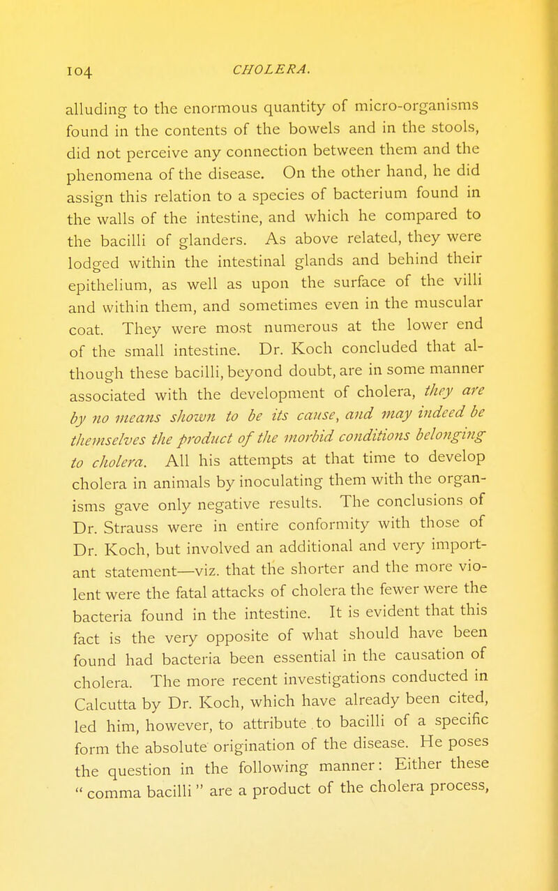 alluding to the enormous quantity of micro-organisms found in the contents of the bowels and in the stools, did not perceive any connection between them and the phenomena of the disease. On the other hand, he did assign this relation to a species of bacterium found in the walls of the intestine, and which he compared to the bacilli of glanders. As above related, they were lodeed within the intestinal glands and behind their epithelium, as well as upon the surface of the villi and within them, and sometimes even in the muscular coat. They were most numerous at the lower end of the small intestine. Dr. Koch concluded that al- though these bacilli, beyond doubt, are in some manner associated with the development of cholera, they are by no means shown to be its cause, aiid tnay indeed be themselves the product of the morbid conditions belonging to cholera. All his attempts at that time to develop cholera in animals by inoculating them with the organ- isms gave only negative results. The conclusions of Dr. Strauss were in entire conformity with those of Dr. Koch, but involved an additional and very import- ant statement—viz. that the shorter and the more vio- lent were the fatal attacks of cholera the fewer were the bacteria found in the intestine. It is evident that this fact is the very opposite of what should have been found had bacteria been essential in the causation of cholera. The more recent investigations conducted in Calcutta by Dr. Koch, which have already been cited, led him, however, to attribute , to bacilli of a specific form the absolute origination of the disease. He poses the question in the following manner: Either these  comma bacilli  are a product of the cholera process,