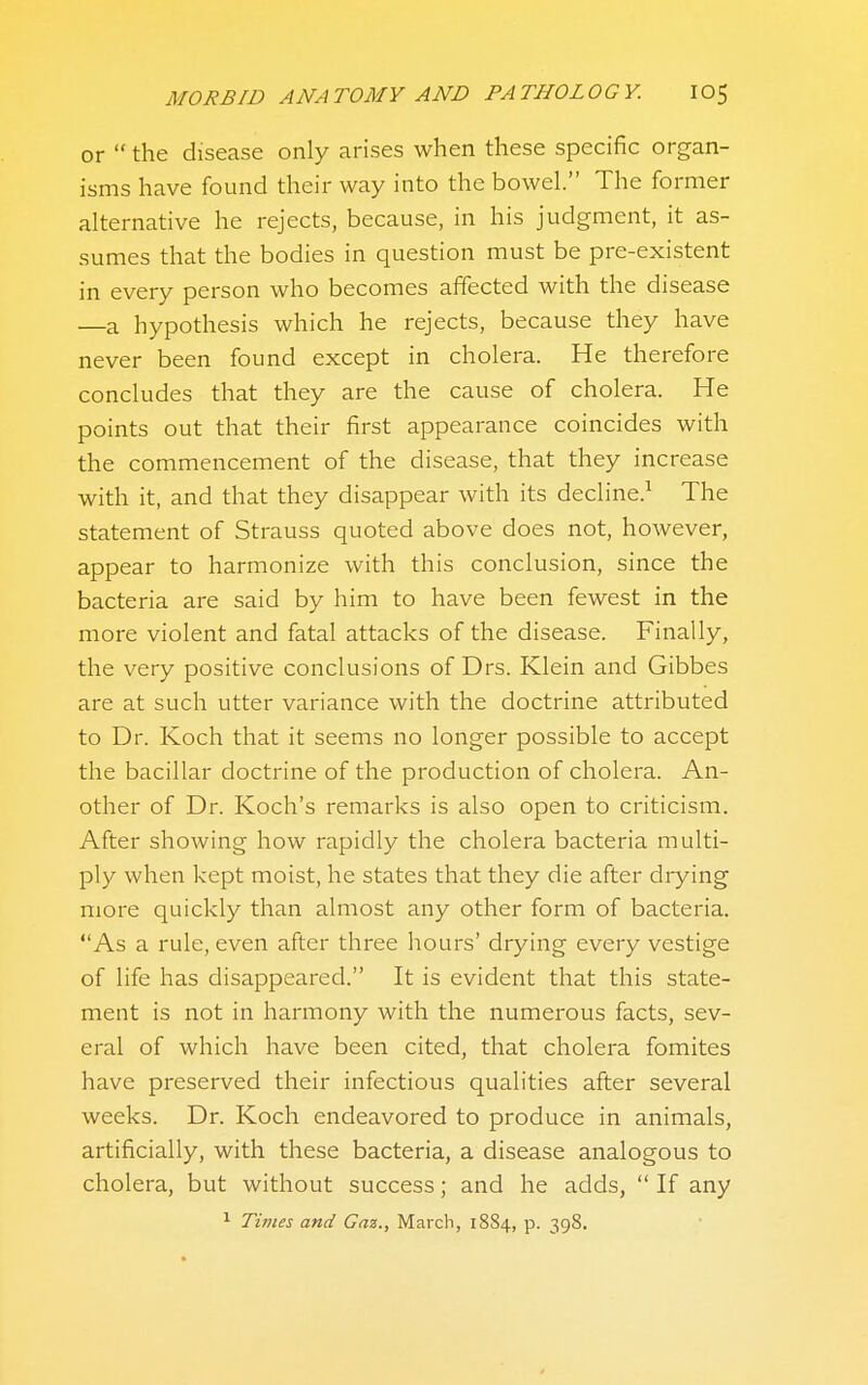 or  the disease only arises when these specific organ- isms have found their way into the bowel. The former alternative he rejects, because, in his judgment, it as- sumes that the bodies in question must be pre-existent in every person who becomes affected with the disease —a hypothesis which he rejects, because they have never been found except in cholera. He therefore concludes that they are the cause of cholera. He points out that their first appearance coincides with the commencement of the disease, that they increase with it, and that they disappear with its decline.^ The statement of Strauss quoted above does not, however, appear to harmonize with this conclusion, since the bacteria are said by him to have been fewest in the more violent and fatal attacks of the disease. Finally, the very positive conclusions of Drs. Klein and Gibbes are at such utter variance with the doctrine attributed to Dr. Koch that it seems no longer possible to accept the bacillar doctrine of the production of cholera. An- other of Di. Koch's remarks is also open to criticism. After showing how rapidly the cholera bacteria multi- ply when kept moist, he states that they die after drying more quickly than almost any other form of bacteria. As a rule, even after three hours' drying every vestige of life has disappeared. It is evident that this state- ment is not in harmony with the numerous facts, sev- eral of which have been cited, that cholera fomites have preserved their infectious qualities after several weeks. Dr. Koch endeavored to produce in animals, artificially, with these bacteria, a disease analogous to cholera, but without success; and he adds,  If any ^ Times and Gaz., March, 1884, p. 398.