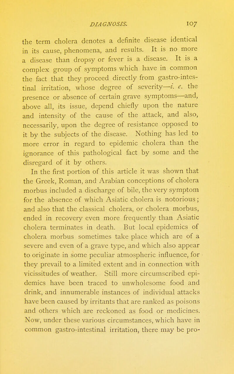 the term cholera denotes a definite disease identical in its cause, phenomena, and results. It is no more a disease than dropsy or fever is a disease. It is a complex group of symptoms which have in common the fact that they proceed directly from gastro-intes- tinal irritation, whose degree of severity—i. e. the presence or absence of certain grave symptoms—and, above all, its issue, depend chiefly upon the nature and intensity of the cause of the attack, and also, necessarily, upon the degree of resistance opposed to it by the subjects of the disease. Nothing has led to more error in regard to epidemic cholera than the ignorance of this pathological fact by some and the disregard of it by others. In the first portion of this article it was shown that the Greek, Roman, and Arabian conceptions of cholera morbus included a discharge of bile, the very symptom for the absence of which Asiatic cholera is notorious; and also that the classical cholera, or cholera morbus, ended in recovery even more frequently than Asiatic cholera terminates in death. But local epidemics of cholera morbus sometimes take place which are of a severe and even of a grave type, and which also appear to originate in some peculiar atmospheric influence, for they prevail to a limited extent and in connection with vicissitudes of weather. Still more circumscribed epi- demics have been traced to unwholesome food and drink, and innumerable instances of individual attacks have been caused by irritants that are ranked as poisons and others which are reckoned as food or medicines. Now, under these various circumstances, which have in common gastro-intestinal irritation, there may be pro-
