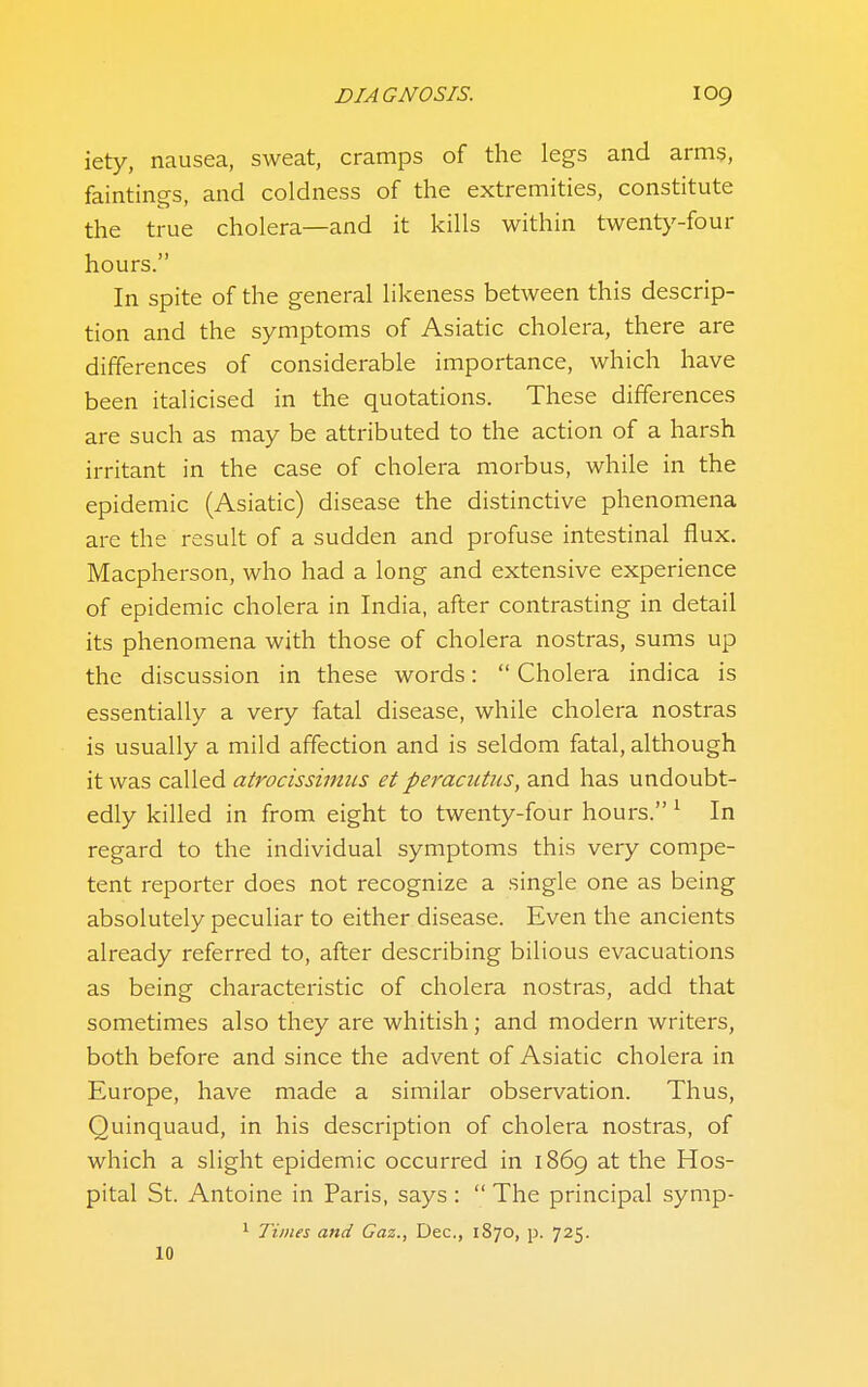 iety, nausea, sweat, cramps of the legs and arms, faintings, and coldness of the extremities, constitute the true cholera—and it kills within twenty-four hours. In spite of the general likeness between this descrip- tion and the symptoms of Asiatic cholera, there are differences of considerable importance, which have been italicised in the quotations. These differences are such as may be attributed to the action of a harsh irritant in the case of cholera morbus, while in the epidemic (Asiatic) disease the distinctive phenomena are the result of a sudden and profuse intestinal flux. Macpherson, who had a long and extensive experience of epidemic cholera in India, after contrasting in detail its phenomena with those of cholera nostras, sums up the discussion in these words:  Cholera indica is essentially a very fatal disease, while cholera nostras is usually a mild affection and is seldom fatal, although it was called atrocissiniiis et peracutiis, and has undoubt- edly killed in from eight to twenty-four hours. ^ In regard to the individual symptoms this very compe- tent reporter does not recognize a single one as being absolutely peculiar to either disease. Even the ancients already referred to, after describing bilious evacuations as being characteristic of cholera nostras, add that sometimes also they are whitish; and modern writers, both before and since the advent of Asiatic cholera in Europe, have made a similar observation. Thus, Quinquaud, in his description of cholera nostras, of which a slight epidemic occurred in 1869 at the Hos- pital St. Antoine in Paris, says :  The principal symp- > Times and Gaz., Dec, 1870, p. 725. 10