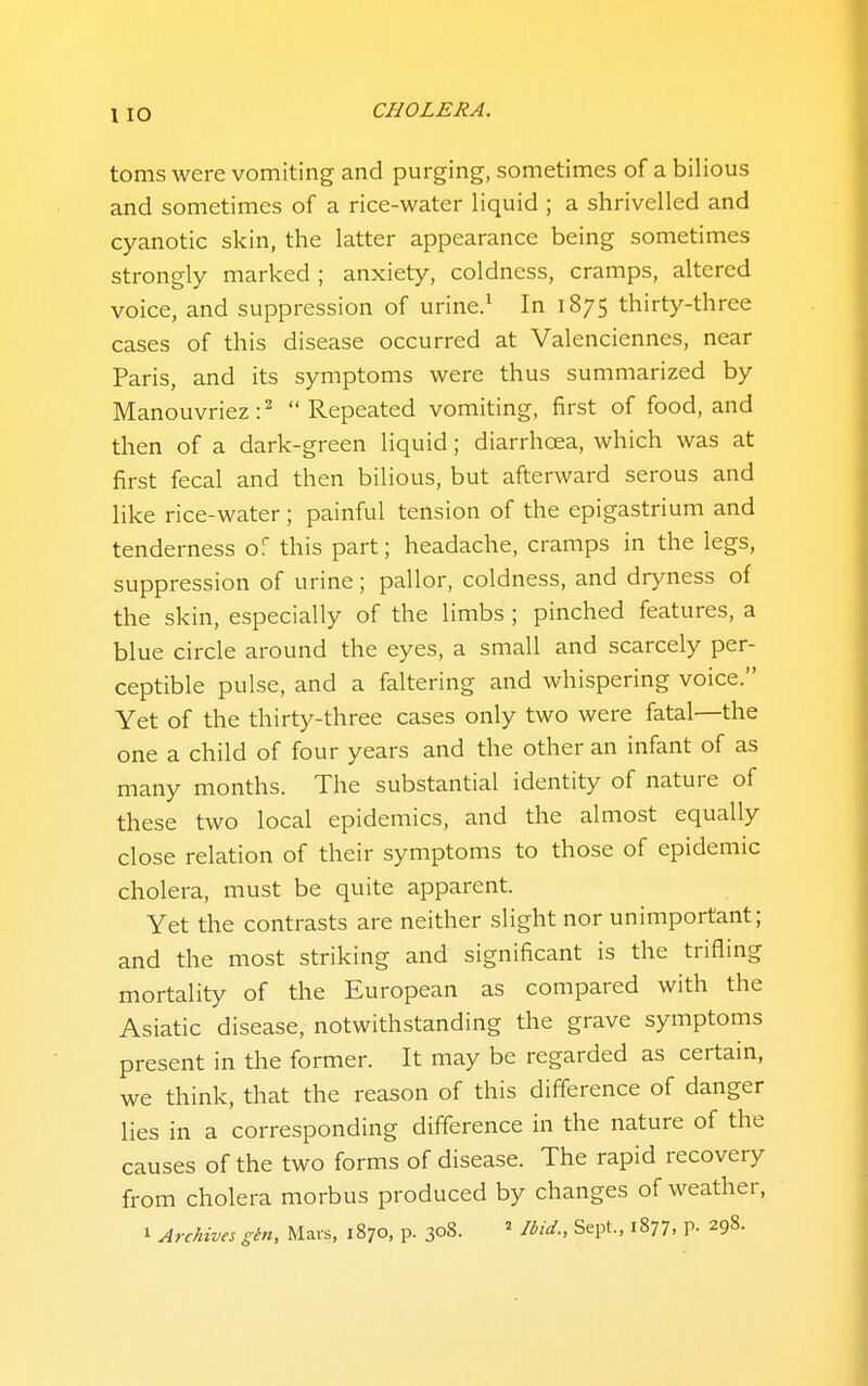 1 lO toms were vomiting and purging, sometimes of a bilious and sometimes of a rice-water liquid ; a shrivelled and cyanotic skin, the latter appearance being sometimes strongly marked ; anxiety, coldness, cramps, altered voice, and suppression of urine.^ In 1875 thirty-three cases of this disease occurred at Valenciennes, near Paris, and its symptoms were thus summarized by Manouvriez:^ Repeated vomiting, first of food, and then of a dark-green liquid; diarrhoea, which was at first fecal and then bilious, but afterward serous and like rice-water; painful tension of the epigastrium and tenderness of this part; headache, cramps in the legs, suppression of urine; pallor, coldness, and dryness of the skin, especially of the limbs ; pinched features, a blue circle around the eyes, a small and scarcely per- ceptible pulse, and a faltering and whispering voice. Yet of the thirty-three cases only two were fatal—the one a child of four years and the other an infant of as many months. The substantial identity of nature of these two local epidemics, and the almost equally close relation of their symptoms to those of epidemic cholera, must be quite apparent. Yet the contrasts are neither slight nor unimportant; and the most striking and significant is the trifling mortality of the European as compared with the Asiatic disease, notwithstanding the grave symptoms present in the former. It may be regarded as certain, we think, that the reason of this difference of danger lies in a corresponding difference in the nature of the causes of the two forms of disease. The rapid recovery from cholera morbus produced by changes of weather, 1 Archives ghi, Mais, 1870, p. 308. ^ Ibid., Sept., 1877, P- 298.