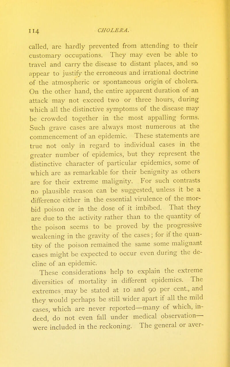 called, are hardly prevented from attending to their customary occupations. They may even be able to travel and carry the disease to distant places, and so appear to justify the erroneous and irrational doctrine of the atmospheric or spontaneous origin of cholera. On the other hand, the entire apparent duration of an attack may not exceed two or three hours, during which all the distinctive symptoms of the disease may be crowded together in the most appalling forms. Such grave cases are always most numerous at the commencement of an epidemic. These statements are true not only in regard to individual cases in the greater number of epidemics, but they represent the distinctive character of particular epidemics, some of which are as remarkable for their benignity as others are for their extreme malignity. For such contrasts no plausible reason can be suggested, unless it be a difference either in the essential virulence of the mor- bid poison or in the dose of it imbibed. That they are due to the activity rather than to the quantity of the poison seems to be proved by the progressive weakening in the gravity of the cases; for if the quan- tity of the poison remained the same some malignant cases might be expected to occur even during the de- cline of an epidemic. These considerations help to explain the extreme diversities of mortality in different epidemics. The extremes may be stated at lo and 90 per cent, and they would perhaps be still wider apart if all the mild cases, which are never reported—many of which, in- deed,' do not even fall under medical observation- were included in the reckoning. The general or aver-