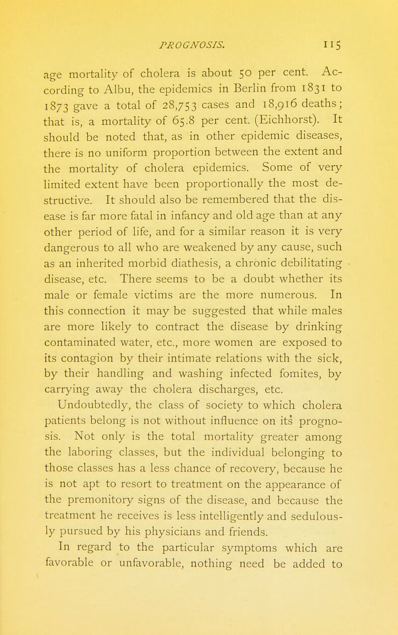 age mortality of cholera is about 50 per cent. Ac- cording to Albu, the epidemics in Berlin from 1831 to 1873 gave a total of 28,753 cases and 18,916 deaths; that is, a mortality of 65.8 per cent. (Eichhorst). It should be noted that, as in other epidemic diseases, there is no uniform proportion between the extent and the mortality of cholera epidemics. Some of very limited extent have been proportionally the most de- structive. It should also be remembered that the dis- ease is far more fatal in infancy and old age than at any other period of life, and for a similar reason it is very dangerous to all who are weakened by any cause, such as an inherited morbid diathesis, a chronic debilitating disease, etc. There seems to be a doubt whether its male or female victims are the more numerous. In this connection it may be suggested that while males are more likely to contract the disease by drinking contaminated water, etc., more women are exposed to its contagion by their intimate relations with the sick, by their handling and washing infected fomites, by carrying away the cholera discharges, etc. Undoubtedly, the class of society to which cholera patients belong is not without influence on its progno- sis. Not only is the total mortality greater among the laboring classes, but the individual belonging to those classes has a less chance of recovery, because he is not apt to resort to treatment on the appearance of the premonitoiy signs of the disease, and because the treatment he receives is less intelligently and sedulous- ly pursued by his physicians and friends. In regard to the particular symptoms which are favorable or unfavorable, nothing need be added to