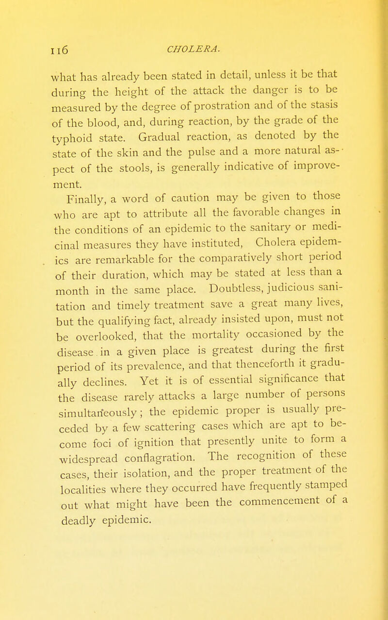 Il6 CHOLERA. what has already been stated in detail, unless it be that during the height of the attack the danger is to be measured by the degree of prostration and of the stasis of the blood, and, during reaction, by the grade of the typhoid state. Gradual reaction, as denoted by the state of the skin and the pulse and a more natural as- • pect of the stools, is generally indicative of improve- ment. Finally, a word of caution may be given to those who are apt to attribute all the favorable changes in the conditions of an epidemic to the sanitary or medi- cinal measures they have instituted, Cholera epidem- ics are remarkable for the comparatively short period of their duration, which may be stated at less than a month in the same place. Doubtless, judicious sani- tation and timely treatment save a great many lives, but the qualifying fact, already insisted upon, must not be overlooked, that the mortality occasioned by the disease in a given place is greatest during the first period of its prevalence, and that thenceforth it gradu- ally declines. Yet it is of essential significance that the disease rarely attacks a large number of persons simultarieously; the epidemic proper is usually pre- ceded by a few scattering cases which are apt to be- come foci of ignition that presently unite to form a widespread conflagration. The recognition of these cases, their isolation, and the proper treatment of the localities where they occurred have frequently stamped out what might have been the commencement of a deadly epidemic.