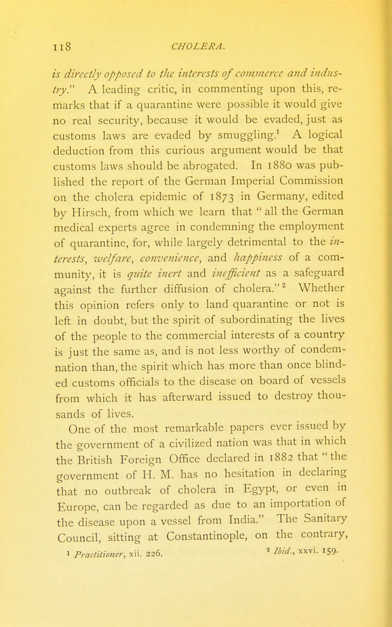 is directly opposed to the interests of commerce and indus- try. A leading critic, in commenting upon this, re- marks that if a quarantine were possible it would give no real security, because it would be evaded, just as customs laws are evaded by smuggling.' A logical deduction from this curious argument would be that customs laws should be abrogated. In 1880 was pub- lished the report of the German Imperial Commission on the cholera epidemic of 1873 in Germany, edited by Hirsch, from which we learn that  all the German medical experts agree in condemning the employment of quarantine, for, while largely detrimental to the ifi- terests, zvelfare, convenience, and happiness of a com- munity, it is qnite inert and inefficient as a safeguard against the further diffusion of cholera.^ Whether this opinion refers only to land quarantine or not is left in doubt, but the spirit of subordinating the lives of the people to the commercial interests of a country is just the same as, and is not less worthy of condem- nation than, the spirit which has more than once blind- ed customs officials to the disease on board of vessels from which it has afterward issued to destroy thou- sands of lives. One of the most remarkable papers ever issued by the government of a civilized nation was that in which the British Foreign Office declared in 1882 that the government of H. M. has no hesitation in declaring that no outbreak of cholera in Egypt, or even in Europe, can be regarded as due to an importation of the disease upon a vessel from India. The Sanitary Council, sitting at Constantinople, on the contrary, 1 Practitioner, xii. 226. Ibid., xxvi. 159.