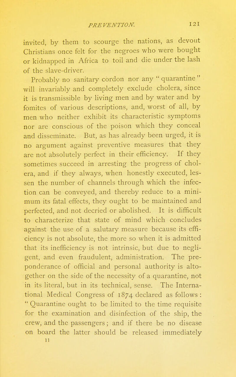 invited, by them to scourge the nations, as devout Christians once felt for the negroes who were bought or kidnapped in Africa to toil and die under the lash of the slave-driver. Probably no sanitary cordon nor any  quarantine  will invariably and completely exclude cholera, since it is transmissible by living men and by water and by fomites of various descriptions, and, worst of all, by men who neither exhibit its characteristic symptoms nor are conscious of the poison which they conceal and disseminate. But, as has already been urged, it is no argument against preventive measures that they are not absolutely perfect in their efficiency. If they sometimes succeed in arresting the progress of chol- era, and if they always, when honestly executed, les- sen the number of channels through which the infec- tion can be conveyed, and thereby reduce to a mini- mum its fatal effects, they ought to be maintained and perfected, and not decried or abolished. It is difficult to characterize that state of mind which concludes against the use of a salutary measure because its effi- ciency is not absolute, the more so when it is admitted that its inefficiency is not intrinsic, but due to negli- gent, and even fraudulent, administration. The pre- ponderance of official and personal authority is alto- gether on the side of the necessity of a quarantine, not in its literal, but in its technical, sense. The Interna- tional Medical Congress of 1874 declared as follows :  Quarantine ought to be limited to the time requisite for the examination and disinfection of the ship, the crew, and the passengers; and if there be no disease on board the latter should be released immediately 11