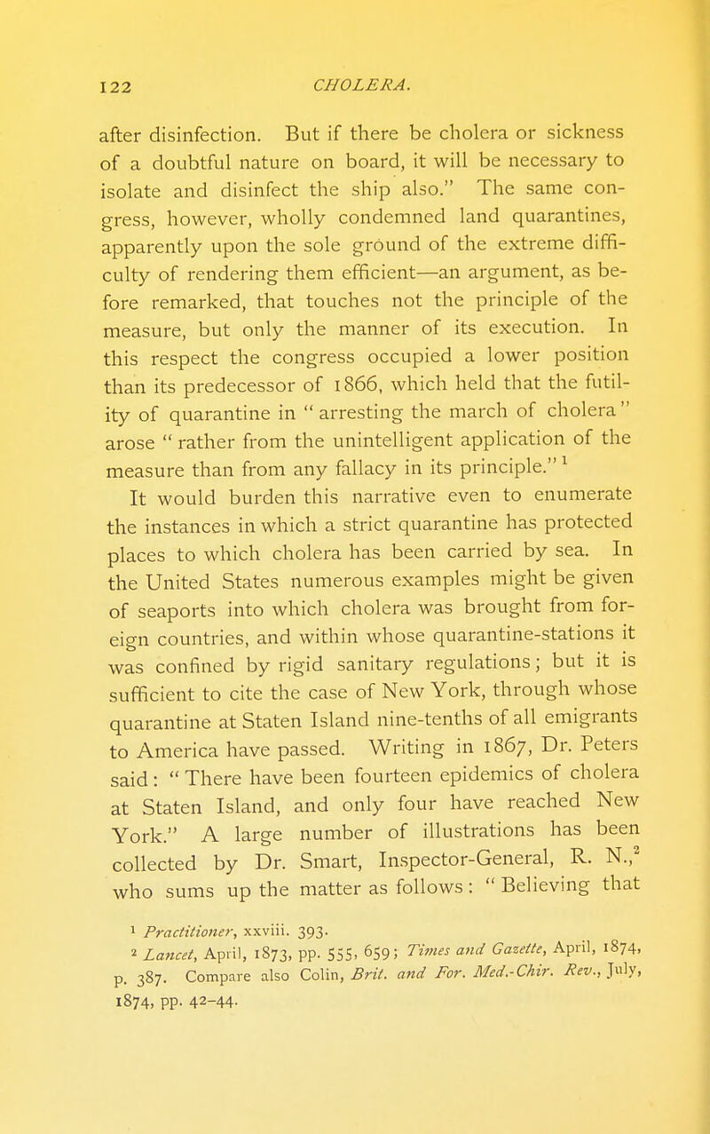 after disinfection. But if there be cholera or sickness of a doubtful nature on board, it will be necessary to isolate and disinfect the ship also. The same con- gress, however, wholly condemned land quarantines, apparently upon the sole ground of the extreme diffi- culty of rendering them efficient—an argument, as be- fore remarked, that touches not the principle of the measure, but only the manner of its execution. In this respect the congress occupied a lower position than its predecessor of 1866, which held that the futil- ity of quarantine in  arresting the march of cholera  arose  rather from the unintelligent application of the measure than from any fallacy in its principle. ^ It would burden this narrative even to enumerate the instances in which a strict quarantine has protected places to which cholera has been carried by sea. In the United States numerous examples might be given of seaports into which cholera was brought from for- eign countries, and within whose quarantine-stations it was confined by rigid sanitary regulations; but it is sufficient to cite the case of New York, through whose quarantine at Staten Island nine-tenths of all emigrants to America have passed. Writing in 1867, Dr. Peters said:  There have been fourteen epidemics of cholera at Staten Island, and only four have reached New York. A large number of illustrations has been collected by Dr. Smart, Inspector-General, R. N.,' who sums up the matter as follows :  Believing that 1 Practitioner, xxviii. 393. 2 Lancet, April, 1873, pp. S5S. 659; Times and Gazette, April, 1874, p. 387. Compare also Colin, .SnV. and For. Med.-Chir. July, 1874, pp. 42-44-