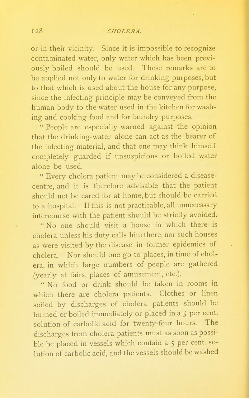 or in their vicinity. Since it is impossible to recognize contaminated water, only water which has been previ- ously boiled should be used. These remarks are to be applied not only to water for drinking purposes, but to that which is used about the house for any purpose, since the infecting principle may be conveyed from the human body to the water used in the kitchen for wash- ing and cooking food and for laundry purposes.  People are especially warned against the opinion that the drinking-water alone can act as the bearer of the infecting material, and that one may think himself completely guarded if unsuspicious or boiled water alone be used.  Every cholera patient may be considered a disease- centre, and it is therefore advisable that the patient should not be cared for at home, but should be carried to a hospital. If this is not practicable, all unnecessary intercourse with the patient should be strictly avoided.  No one should visit a house in which there is cholera unless his duty calls him there, nor such houses as were visited by the disease in former epidemics of cholera. Nor should one go to places, in time of chol- era, in which large numbers of people are gathered (yearly at fairs, places of amusement, etc.).  No food or drink should be taken in rooms in which there are cholera patients. Clothes or linen soiled by discharges of cholera patients should be burned or boiled immediately or placed in a 5 per cent, solution of carbolic acid for twenty-four hours. The discharges from cholera patients must as soon as possi- ble be placed in vessels which contain a 5 per cent, so- lution of carbolic acid, and the vessels should be washed