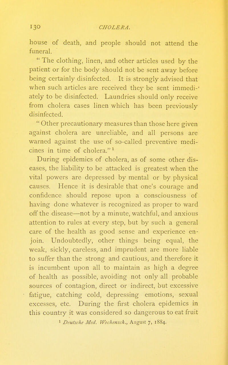 house of death, and people should not attend the funeral.  The clothing, linen, and other articles used by the patient or for the body should not be sent away before being certainly disinfected. It is strongly advised that when such articles are received they be sent immedi-' ately to be disinfected. Laundries should only receive from cholera cases linen which has been previously disinfected.  Other precautionary measures than those here given against cholera are unreliable, and all persons are warned against the use of so-called preventive medi- cines in time of cholera. ^ During epidemics of cholera, as of some other dis- eases, the liability to be attacked is greatest when the vital powers are depressed by mental or by physical causes. Hence it is desirable that one's courage and confidence should repose upon a consciousness of having done whatever is recognized as proper to ward off the disease—not by a minute, watchful, and anxious attention to rules at every step, but by such a general care of the health as good sense and experience en- join. Undoubtedly, other things being equal, the weak, sickly, careless, and imprudent are more liable to suffer than the strong and cautious, and therefore it is incumbent upon all to maintain as high a degree of health as possible, avoiding not only all probable sources of contagion, direct or indirect, but excessive fatigue, catching cold, depressing emotions, sexual excesses, etc. During the first cholera epidemics in this country it was considered so dangerous to eat fruit 1 Deutsche Med. Wochensch., August 7, 1884,