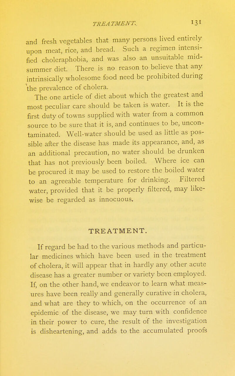 TREATMENT. 13^ and fresh vegetables that many persons hved entirely upon meat, rice, and bread. Such a regimen intensi- fied choleraphobia, and was also an unsuitable mid- summer diet. There is no reason to believe that any intrinsically wholesome food need be prohibited during 'the prevalence of cholera. The one article of diet about which the greatest and most peculiar care should be taken is water. It is the first duty of towns supplied with water from a common source to be sure that it is, and continues to be, uncon- taminated. Well-water should be used as little as pos- sible after the disease has made its appearance, and, as an additional precaution, no water should be drunken that has not previously been boiled. Where ice can be procured it may be used to restore the boiled water to an agreeable temperature for drinking. Filtered water, provided that it be properly filtered, may like- wise be regarded as innocuous. TREATMENT. If regard be had to the various methods and particu- lar medicines which have been used in the treatment of cholera, it will appear that in hardly any other acute disease has a greater number or variety been employed. If, on the other hand, we endeavor to learn what meas- ures have been really and generally curative in cholera, and what are they to which, on the occurrence of an epidemic of the disease, we may turn with confidence in their power to cure, the result of the investigation is disheartening, and adds to the accumulated proofs