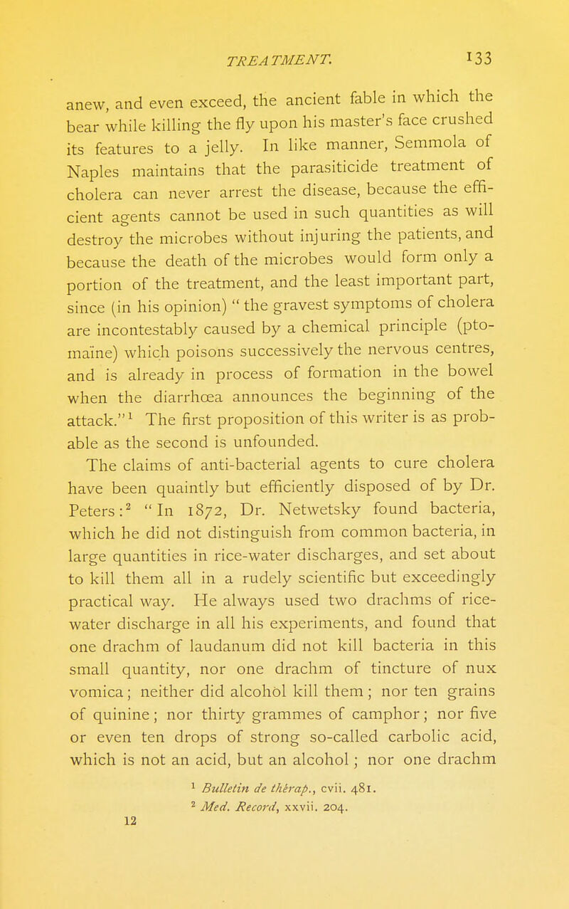 anew, and even exceed, the ancient fable in which the bear while killing the fly upon his master's face crushed its features to a jelly. In like manner, Semmola of Naples maintains that the parasiticide treatment of cholera can never arrest the disease, because the effi- cient agents cannot be used in such quantities as will destroy the microbes without injuring the patients, and because the death of the microbes would form only a portion of the treatment, and the least important part, since (in his opinion)  the gravest symptoms of cholera are incontestably caused by a chemical principle (pto- maine) which poisons successively the nervous centres, and is already in process of formation in the bowel when the diarrhoea announces the beginning of the attack. ^ The first proposition of this writer is as prob- able as the second is unfounded. The claims of anti-bacterial agents to cure cholera have been quaintly but efficiently disposed of by Dr. Peters:^ In 1872, Dr. Netwetsky found bacteria, which he did not distinguish from common bacteria, in large quantities in rice-water discharges, and set about to kill them all in a rudely scientific but exceedingly practical way. He always used two drachms of rice- water discharge in all his experiments, and found that one drachm of laudanum did not kill bacteria in this small quantity, nor one drachm of tincture of nux vomica; neither did alcohol kill them ; nor ten grains of quinine; nor thirty grammes of camphor; nor five or even ten drops of strong so-called carbolic acid, which is not an acid, but an alcohol; nor one drachm * Bulletin de therap., cvii. 481. * Med. Record, xxvii. 204. 12