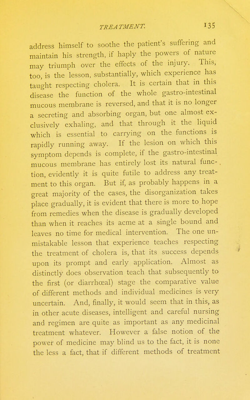 address himself to soothe the patient's suffering and maintain his strength, if haply the powers of nature may triumph over the effects of the injury. This, too, is the lesson, substantially, which experience has taught respecting cholera. It is certain that in this disease the function of the whole gastro-intestinal mucous membrane is reversed, and that it is no longer a secreting and absorbing organ, but one almost ex- clusively exhaling, and that through it the liquid which is essential to carrying on the functions is rapidly running away. If the lesion on which this symptom depends is complete, if the gastro-intestinal mucous membrane has entirely lost its natural func- . tion, evidently it is quite futile to address any treat- ment to this organ. But if, as probably happens in a great majority of the cases, the disorganization takes place gradually, it is evident that there is more to hope from remedies when the disease is gradually developed than when it reaches its acme at a single bound and leaves no time for medical intervention. The one un- mistakable lesson that experience teaches respecting the treatment of cholera is, that its success depends upon its prompt and early application. Almost as distinctly does observation teach that subsequently to the first (or diarrhceal) stage the comparative value of different methods and individual medicines is very uncertain. And, finally, it would seem that in this, as in other acute diseases, intelligent and careful nursing and regimen are quite as important as any medicinal treatment whatever. However a false notion of the power of medicine may blind us to the fact, it is none the less a fact, that if different methods of treatment