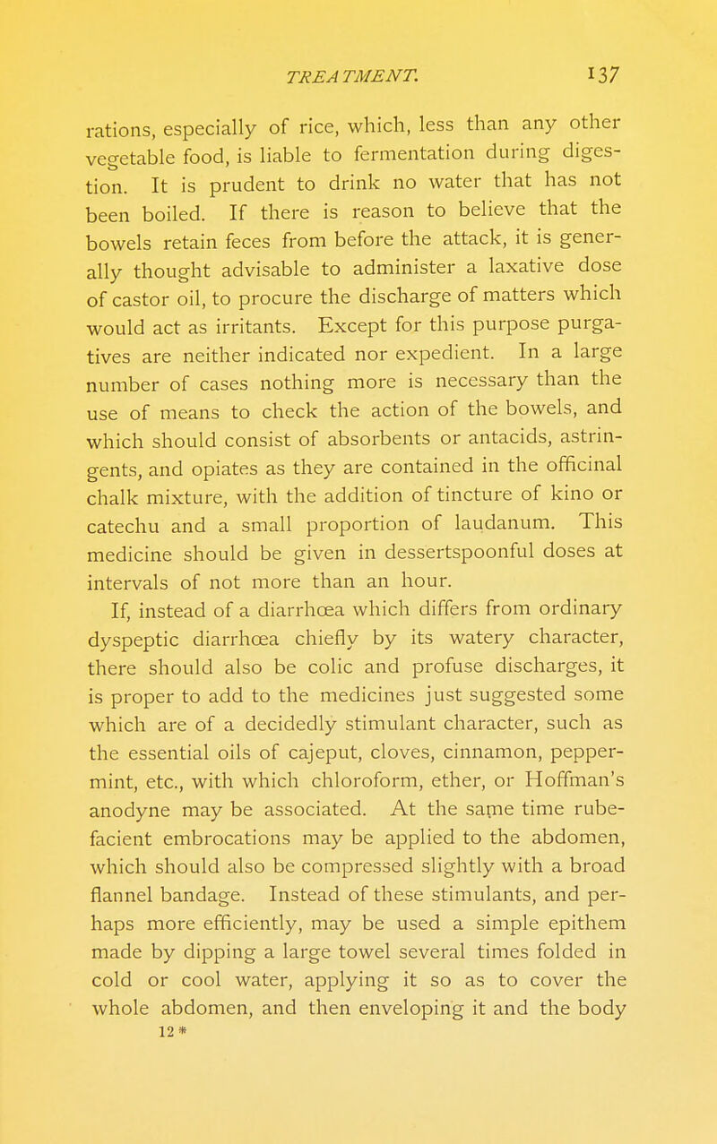 rations, especially of rice, which, less than any other vegetable food, is liable to fermentation during diges- tion. It is prudent to drink no water that has not been boiled. If there is reason to believe that the bowels retain feces from before the attack, it is gener- ally thought advisable to administer a laxative dose of castor oil, to procure the discharge of matters which would act as irritants. Except for this purpose purga- tives are neither indicated nor expedient. In a large number of cases nothing more is necessary than the use of means to check the action of the bowels, and which should consist of absorbents or antacids, astrin- gents, and opiates as they are contained in the officinal chalk mixture, with the addition of tincture of kino or catechu and a small proportion of laudanum. This medicine should be given in dessertspoonful doses at mtervals of not more than an hour. If, instead of a diarrhoea which differs from ordinary dyspeptic diarrhoea chiefly by its watery character, there should also be colic and profuse discharges, it is proper to add to the medicines just suggested some which are of a decidedly stimulant character, such as the essential oils of cajeput, cloves, cinnamon, pepper- mint, etc., with which chloroform, ether, or Hoffman's anodyne may be associated. At the same time rube- facient embrocations may be applied to the abdomen, which should also be compressed slightly with a broad flannel bandage. Instead of these stimulants, and per- haps more efficiently, may be used a simple epithem made by dipping a large towel several times folded in cold or cool water, applying it so as to cover the whole abdomen, and then enveloping it and the body 12 *
